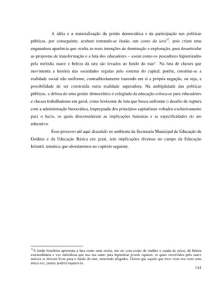 144
A idéia e a materialização da gestão democrática e da participação nas políticas
públicas, por conseguinte, acabam tornando-se ilusão, um canto da iara32
, pois criam uma
enganadora aparência que oculta as reais intenções de dominação e exploração, para desarticular
as propostas de transformação e a luta dos educadores – assim como os pescadores hipnotizados
pela melodia suave e beleza da iara são levados ao fundo do mar! Na luta de classes que
movimenta a história das sociedades regidas pelo sistema do capital, porém, constitui-se a
realidade social não uniforme, contraditoriamente trazendo em si a própria negação, ou seja, a
possibilidade de ser construída outra realidade superadora. Na ambigüidade das políticas
públicas, a defesa de uma gestão democrática e colegiada da educação coloca-se para educadores
e classes trabalhadoras em geral, como horizonte de luta que busca enfrentar o desafio de ruptura
com a administração burocrática, impregnada dos princípios capitalistas voltados exclusivamente
para o lucro, os quais desconsideram as implicações humanas e as especificidades do ato
educativo.
Esse processo até aqui discutido no ambiente da Secretaria Municipal de Educação de
Goiânia e da Educação Básica em geral, tem implicações diversas no campo da Educação
Infantil, temática que abordaremos no capítulo seguinte.
32
A lenda brasileira apresenta a Iara como uma sereia, um ser com corpo de mulher e cauda de peixe, de beleza
extraordinária e voz melodiosa que usa seu canto para hipnotizar jovens rapazes, os quais envolvidos pela suave
música se deixam levar para o fundo do mar, morrendo afogados. Dizem que aquele que tiver visto seu rosto uma
única vez, jamais poderá esquecê-lo.
 