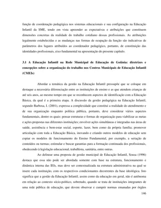 146
função de coordenação pedagógica nos sistemas educacionais e sua configuração na Educação
Infantil da SME, tendo em vista apreender as expectativas e atribuições que constituem
dimensões concretas da realidade do trabalho cotidiano dessas profissionais. As atribuições
legalmente estabelecidas e as mudanças nas formas de ocupação da função são indicativas de
parâmetros dos lugares atribuídos ao coordenador pedagógico, portanto, de constituição das
identidades profissionais, eixo fundamental na apresentação do presente capítulo.
3.1 A Educação Infantil na Rede Municipal de Educação de Goiânia: diretrizes e
concepções sobre a organização do trabalho nos Centros Municipais de Educação Infantil
(CMEIs)
Abordar a temática da gestão na Educação Infantil pressupõe que se coloque em
destaque a necessária diferenciação entre as instituições de ensino e as que atendem crianças de
até seis anos, ao mesmo tempo em que se reconhecem aspectos de identificação com a Educação
Básica, da qual é a primeira etapa. A discussão da gestão pedagógica na Educação Infantil,
segundo Barbosa, I. (2001), expressa a complexidade que constitui a realidade do atendimento e
de sua organização enquanto política pública, portanto, deve considerar vários aspectos
fundamentais, dentre os quais: pensar estruturas e formas de organização para viabilizar as metas
e ações propostas nas diferentes instituições; envolver ações simultâneas e integradas nas áreas de
saúde, assistência e bem-estar social, esporte, lazer, bem como da própria família; promover
articulação com toda a Educação Básica, inovando e criando outros modelos de educação sem
copiar os modelos de funcionamento do Ensino Fundamental, por exemplo, a seriação de
conteúdos ou turmas; estimular e buscar garantias para a formação continuada dos profissionais,
obedecendo à legislação educacional, trabalhista, sanitária, entre outras.
Ao delinear uma proposta de gestão municipal de Educação Infantil, Sousa (1996)
destaca que essa não pode ser abordada somente com base na estrutura, funcionamento e
dinâmica interna das IEIs, mas deve ser contextualizada na estrutura administrativa na qual se
insere cada instituição, com os respectivos condicionantes decorrentes da base ideológica. Isto
significa que a gestão da Educação Infantil, assim como da educação em geral, não é autônoma
em relação ao contexto sócio-político, sobretudo, quando se trata de instituições integrantes de
uma rede pública de educação, que devem observar e cumprir normas emanadas por órgãos
 