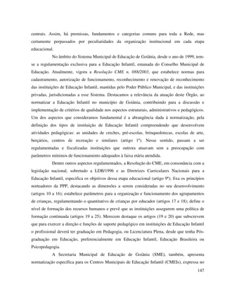 147
centrais. Assim, há premissas, fundamentos e categorias comuns para toda a Rede, mas
certamente perpassados por peculiaridades da organização institucional em cada etapa
educacional.
No âmbito do Sistema Municipal de Educação de Goiânia, desde o ano de 1999, tem-
se a regulamentação exclusiva para a Educação Infantil, emanada do Conselho Municipal de
Educação. Atualmente, vigora a Resolução CME n. 088/2003, que estabelece normas para
cadastramento, autorização de funcionamento, reconhecimento e renovação de reconhecimento
das instituições de Educação Infantil, mantidas pelo Poder Público Municipal, e das instituições
privadas, jurisdicionadas a esse Sistema. Destacamos a relevância da atuação deste Órgão, ao
normatizar a Educação Infantil no município de Goiânia, contribuindo para a discussão e
implementação de critérios de qualidade nos aspectos estruturais, administrativos e pedagógicos.
Um dos aspectos que consideramos fundamental é a abrangência dada à normatização, pela
definição dos tipos de instituição de Educação Infantil compreendendo que desenvolvem
atividades pedagógicas: as unidades de creches, pré-escolas, brinquedotecas, escolas de arte,
berçários, centros de recreação e similares (artigo 1º). Nesse sentido, passam a ser
regulamentadas e fiscalizadas instituições que outrora atuavam sem a preocupação com
parâmetros mínimos de funcionamento adequados à faixa etária atendida.
Dentre outros aspectos regulamentados, a Resolução do CME, em consonância com a
legislação nacional, sobretudo a LDB/1996 e as Diretrizes Curriculares Nacionais para a
Educação Infantil, especifica os objetivos dessa etapa educacional (artigo 9º); fixa os princípios
norteadores da PPP, destacando as dimensões a serem consideradas no seu desenvolvimento
(artigos 10 a 16); estabelece parâmetros para a organização e funcionamento dos agrupamentos
de crianças, regulamentando o quantitativo de crianças por educador (artigos 17 e 18); define o
nível de formação dos recursos humanos e prevê que as instituições assegurem uma política de
formação continuada (artigos 19 a 25). Merecem destaque os artigos (19 e 20) que subscrevem
que para exercer a direção e funções de suporte pedagógico em instituições de Educação Infantil
o profissional deverá ter graduação em Pedagogia, ou Licenciatura Plena, desde que tenha Pós-
graduação em Educação, preferencialmente em Educação Infantil, Educação Brasileira ou
Psicopedagogia.
A Secretaria Municipal de Educação de Goiânia (SME), também, apresenta
normatização específica para os Centros Municipais de Educação Infantil (CMEIs), expressa no
 