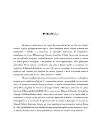 13
INTRODUÇÃO
O presente estudo situa-se no campo da gestão educacional na Educação Infantil,
tomando a gestão pedagógica como aspecto central. Dirigimos nossos esforços analíticos para
compreender o trabalho e a constituição de identidades profissionais de coordenadoras
pedagógicas em Centros Municipais de Educação Infantil de Goiânia. Partimos da premissa de
que a coordenação pedagógica é uma dimensão da gestão, responsável pela articulação coletiva
do projeto político-pedagógico e do processo de ensino-aprendizagem, numa perspectiva
democrática. Dessa maneira, consideramos que tanto a direção quanto a coordenação das
instituições de Educação Infantil têm um papel relevante na constituição de um atendimento de
qualidade, que contribua para assegurar às crianças pequenas o recém conquistado direito à
educação em creches, pré-escolas, centros de educação infantil.
O interesse pela temática se constituiu em três âmbitos que justificam a realização da
pesquisa: nossa trajetória profissional, a experiência na pesquisa e a necessidade de investigação
acerca da gestão no campo da Educação Infantil. A atuação como professora alfabetizadora
(1992-1994); integrante da Divisão de Educação Infantil (1998-2001); professora em Centro
Municipal de Educação Infantil (2002-2003) e na Assessoria Técnica do Conselho Municipal de
Educação (2004) possibilitou, dentre outras coisas, um contato direto com a complexidade do
atendimento a crianças de até seis anos no Sistema Municipal de Ensino, suscitando questões
teórico-práticas e a necessidade de aprofundamento no campo da Educação, em especial da
Educação Infantil. Importante destacar que nossa trajetória ocorreu justamente a partir da década
de 1990, considerada como marco fundamental para as políticas públicas educacionais no campo
da infância, materializando-se desde então inúmeras reformas nos diversos níveis de ensino.
 
