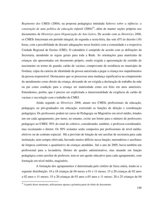 148
Regimento dos CMEIs (2004), na proposta pedagógica intitulada Saberes sobre a infância: a
construção de uma política de educação infantil (2004)33
, além de manter seções próprias nos
documentos de Diretrizes para Organização do Ano Letivo. De acordo com as Diretrizes 2006,
os CMEIs funcionam em período integral, de segunda a sexta-feira, das sete (07) às dezoito (18)
horas, com a possibilidade de discutir adequações nesse horário com a comunidade e a respectiva
Unidade Regional de Ensino (URE). O calendário é cumprido de acordo com as definições da
Secretaria, atendendo às regras gerais para toda a Rede. As orientações para matrículas de
crianças são apresentadas em documento próprio, sendo exigida a apresentação de certidão de
nascimento ou termo de guarda; cartão de vacinas; comprovante de residência no município de
Goiânia; cópia da carteira de identidade da pessoa autorizada a pegar a criança nos impedimentos
da pessoa responsável. Destacamos que se processou uma mudança significativa na compreensão
do atendimento como direito da criança, deixando de ser exigida a declaração de trabalho da mãe
ou pai como condição para a criança ser matriculada como era feito em anos anteriores.
Entendemos, porém, que é preciso ser explicitada a intencionalidade da exigência de cartão de
vacinas e sua relação com o trabalho do CMEI.
Ainda segundo as Diretrizes 2006, atuam nos CMEIs profissionais da educação,
pedagogos ou pós-graduados em educação, exercendo as funções de direção e coordenação
pedagógica. Os professores podem ter curso de Pedagogia ou Magistério em nível médio, lotados
um em cada agrupamento, por turno, no entanto, existe um limite para o número de professores
pedagogos no CMEI: 50% do total do coletivo, considerando, também, o professor-coordenador,
mas excetuando o diretor. Os 50% restantes serão compostos por profissionais de nível médio,
efetivos ou de contrato especial. Há a previsão de lotação de um auxiliar de secretaria para cada
instituição, nem sempre efetivada, havendo muitos déficits nessa função; merendeiras e auxiliares
de limpeza conforme o quantitativo de crianças atendidas. Até o ano de 2005, havia também um
profissional para a lavanderia. Dentro do quadro administrativo, mas atuando em função
pedagógica como auxiliar de professor, tem-se um agente educativo para cada agrupamento, com
formação em nível médio, magistério.
A formação dos agrupamentos é determinada pelo critério de faixa etária, tendo-se a
seguinte distribuição: 10 a 18 crianças de 04 meses a 01 e 11 meses; 15 a 20 crianças de 02 anos
a 02 anos e 11 meses; 15 a 20 crianças de 03 anos a 03 anos e 11 meses; 20 a 25 crianças de 04
33
A partir desse momento, utilizaremos apenas a primeira parte do título do documento.
 