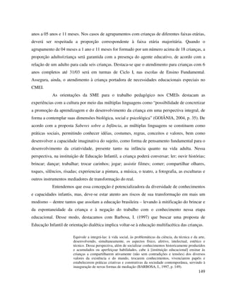 149
anos a 05 anos e 11 meses. Nos casos de agrupamentos com crianças de diferentes faixas etárias,
deverá ser respeitada a proporção correspondente à faixa etária majoritária. Quando o
agrupamento de 04 meses a 1 ano e 11 meses for formado por um número acima de 18 crianças, a
proporção adulto/criança será garantida com a presença do agente educativo, de acordo com a
relação de um adulto para cada seis crianças. Destaca-se que o atendimento para crianças com 6
anos completos até 31/03 será em turmas de Ciclo I, nas escolas de Ensino Fundamental.
Assegura, ainda, o atendimento à criança portadora de necessidades educacionais especiais no
CMEI.
As orientações da SME para o trabalho pedagógico nos CMEIs destacam as
experiências com a cultura por meio das múltiplas linguagens como “possibilidade de concretizar
a promoção da aprendizagem e do desenvolvimento da criança em uma perspectiva integral, de
forma a contemplar suas dimensões biológica, social e psicológica” (GOIÂNIA, 2004, p. 35). De
acordo com a proposta Saberes sobre a Infância, as múltiplas linguagens se constituem como
práticas sociais, permitindo conhecer idéias, costumes, regras, conceitos e valores, bem como
desenvolver a capacidade imaginativa do sujeito, como forma de pensamento fundamental para o
desenvolvimento da criatividade, presente tanto na infância quanto na vida adulta. Nessa
perspectiva, na instituição de Educação Infantil, a criança poderá conversar; ler; ouvir histórias;
brincar; dançar; trabalhar; trocar carinhos; jogar; assistir filmes; comer; compartilhar olhares,
toques, silêncios, risadas; experienciar a pintura, a música, o teatro, a fotografia, as esculturas e
outros instrumentos mediadores de transformação do real.
Entendemos que essa concepção é potencializadora da diversidade de conhecimentos
e capacidades infantis, mas, deve-se estar atento aos riscos de sua transformação em mais um
modismo – dentre tantos que assolam a educação brasileira – levando à mitificação do brincar e
da espontaneidade da criança e à negação do trabalho com o conhecimento nessa etapa
educacional. Desse modo, destacamos com Barbosa, I. (1997) que buscar uma proposta de
Educação Infantil de orientação dialética implica voltar-se à educação multifacética das crianças.
Equivale a integrá-las: à vida social, às problemáticas da ciência, da técnica e da arte,
desenvolvendo, simultaneamente, os aspectos físico, afetivo, intelectual, estético e
técnico. Dessa perspectiva, além de socializar conhecimentos historicamente produzidos
e acumulados ou aperfeiçoar habilidades, cabe à [instituição educacional] ensinar às
crianças a compartilharem ativamente (não sem contradições e tensões) dos diversos
valores da existência e do mundo, trocarem conhecimentos, vivenciarem papéis e
estabelecerem práticas criativas e construtivas da sociedade contemporânea, servindo à
inauguração de novas formas de mediação (BARBOSA, I., 1997, p. 149).
 
