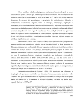 150
Nesse sentido, o trabalho pedagógico em creches e pré-escolas não pode ter como
eixo norteador apenas o brincar que, embora seja atividade fundamental para a compreensão do
mundo e elaboração de significados na infância (VYGOTSKY, 2003), não abrange todas as
dimensões do processo de aprendizagem e apropriação de conhecimentos. Ademais, o
conhecimento sistematizado, enquanto forma de interação, interpretação, explicação e
transformação do real historicamente construída pela humanidade, é importante instrumento para
o exercício da cidadania, desde a infância. Importa, pois que as instituições de Educação Infantil
assumam adequadamente o seu papel de socializadora dessa produção cultural, não apenas nas
formas de expressão artística, mas também na forma científica. Equilibrar esses aspectos é papel
de um currículo que possibilite a organização de conteúdos, conceitos, valores, atitudes, em
atividades significativas para a criança.
O documento Saberes sobre a infância (2004), que se apresenta com a perspectiva de
apontar caminhos que subsidiem o trabalho com a Educação Infantil na Rede Municipal de
Educação, indica que tem por finalidade defender a garantia dos direitos civis, políticos, sociais e
culturais das crianças, relativos à sua proteção, participação, provisão por parte da família e da
sociedade. Explicita que “conceber criança como cidadã, reconhecendo o que lhe é característico,
seu poder de imaginação, fantasia e criação, por exemplo, é o que fundamenta a concepção de
infância deste Documento da SME” (GOIÂNIA/SME, 2004c, p. 22). De acordo com o
documento, a criança é sujeito de direitos, possui formas próprias de se relacionar com o mundo
físico e social (sujeitos, valores, fatos, natureza, objetos), portanto, produtora de uma cultura
específica. É preciso indagar: as peculiaridades infantis estão ligadas apenas, ou principalmente, à
imaginação? O que mais é característico da criança e da infância?
Retomando as premissas de Vygotsky (1998; 1999) percebemos que a fantasia e a
imaginação são processos constituídos nas interações humanas, portanto, culturais e não
“naturais”, nos quais os elementos reais das experiências concretas das crianças e/ou de seu grupo
social são modificados e reelaborados. A atividade criadora é entendida por aquele autor,
segundo Barbosa, I. (1997, p. 47)
não como uma capacidade estática, natural e inerente à criança, mas como uma atividade
complexa que vai sendo produzida e aperfeiçoada ao longo do processo de
desenvolvimento. Ademais, tal atividade pode aparecer em variadas formas de
expressão, sendo que nos diferentes períodos da vida parece haver formas próprias de
criação. Para o autor soviético, a imaginação infantil não é mais rica do que a do adulto,
na medida em que precisa de elementos para se desenvolver.
 