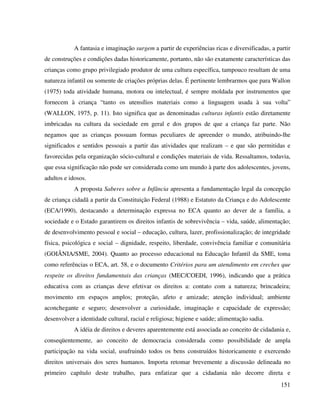 151
A fantasia e imaginação surgem a partir de experiências ricas e diversificadas, a partir
de construções e condições dadas historicamente, portanto, não são exatamente características das
crianças como grupo privilegiado produtor de uma cultura específica, tampouco resultam de uma
natureza infantil ou somente de criações próprias delas. É pertinente lembrarmos que para Wallon
(1975) toda atividade humana, motora ou intelectual, é sempre moldada por instrumentos que
fornecem à criança “tanto os utensílios materiais como a linguagem usada à sua volta”
(WALLON, 1975, p. 11). Isto significa que as denominadas culturas infantis estão diretamente
imbricadas na cultura da sociedade em geral e dos grupos de que a criança faz parte. Não
negamos que as crianças possuam formas peculiares de apreender o mundo, atribuindo-lhe
significados e sentidos pessoais a partir das atividades que realizam – e que são permitidas e
favorecidas pela organização sócio-cultural e condições materiais de vida. Ressaltamos, todavia,
que essa significação não pode ser considerada como um mundo à parte dos adolescentes, jovens,
adultos e idosos.
A proposta Saberes sobre a Infância apresenta a fundamentação legal da concepção
de criança cidadã a partir da Constituição Federal (1988) e Estatuto da Criança e do Adolescente
(ECA/1990), destacando a determinação expressa no ECA quanto ao dever de a família, a
sociedade e o Estado garantirem os direitos infantis de sobrevivência – vida, saúde, alimentação;
de desenvolvimento pessoal e social – educação, cultura, lazer, profissionalização; de integridade
física, psicológica e social – dignidade, respeito, liberdade, convivência familiar e comunitária
(GOIÂNIA/SME, 2004). Quanto ao processo educacional na Educação Infantil da SME, toma
como referências o ECA, art. 58, e o documento Critérios para um atendimento em creches que
respeite os direitos fundamentais das crianças (MEC/COEDI, 1996), indicando que a prática
educativa com as crianças deve efetivar os direitos a: contato com a natureza; brincadeira;
movimento em espaços amplos; proteção, afeto e amizade; atenção individual; ambiente
aconchegante e seguro; desenvolver a curiosidade, imaginação e capacidade de expressão;
desenvolver a identidade cultural, racial e religiosa; higiene e saúde; alimentação sadia.
A idéia de direitos e deveres aparentemente está associada ao conceito de cidadania e,
conseqüentemente, ao conceito de democracia considerada como possibilidade de ampla
participação na vida social, usufruindo todos os bens construídos historicamente e exercendo
direitos universais dos seres humanos. Importa retomar brevemente a discussão delineada no
primeiro capítulo deste trabalho, para enfatizar que a cidadania não decorre direta e
 