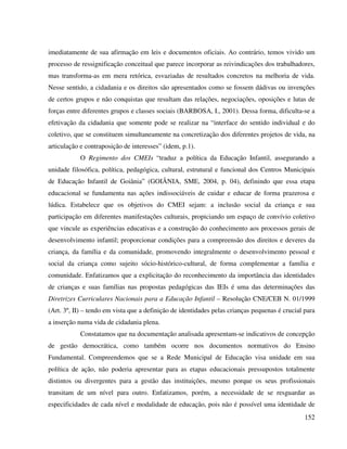 152
imediatamente de sua afirmação em leis e documentos oficiais. Ao contrário, temos vivido um
processo de ressignificação conceitual que parece incorporar as reivindicações dos trabalhadores,
mas transforma-as em mera retórica, esvaziadas de resultados concretos na melhoria de vida.
Nesse sentido, a cidadania e os direitos são apresentados como se fossem dádivas ou invenções
de certos grupos e não conquistas que resultam das relações, negociações, oposições e lutas de
forças entre diferentes grupos e classes sociais (BARBOSA, I., 2001). Dessa forma, dificulta-se a
efetivação da cidadania que somente pode se realizar na “interface do sentido individual e do
coletivo, que se constituem simultaneamente na concretização dos diferentes projetos de vida, na
articulação e contraposição de interesses” (idem, p.1).
O Regimento dos CMEIs “traduz a política da Educação Infantil, assegurando a
unidade filosófica, política, pedagógica, cultural, estrutural e funcional dos Centros Municipais
de Educação Infantil de Goiânia” (GOIÂNIA, SME, 2004, p. 04), definindo que essa etapa
educacional se fundamenta nas ações indissociáveis de cuidar e educar de forma prazerosa e
lúdica. Estabelece que os objetivos do CMEI sejam: a inclusão social da criança e sua
participação em diferentes manifestações culturais, propiciando um espaço de convívio coletivo
que vincule as experiências educativas e a construção do conhecimento aos processos gerais de
desenvolvimento infantil; proporcionar condições para a compreensão dos direitos e deveres da
criança, da família e da comunidade, promovendo integralmente o desenvolvimento pessoal e
social da criança como sujeito sócio-histórico-cultural, de forma complementar a família e
comunidade. Enfatizamos que a explicitação do reconhecimento da importância das identidades
de crianças e suas famílias nas propostas pedagógicas das IEIs é uma das determinações das
Diretrizes Curriculares Nacionais para a Educação Infantil – Resolução CNE/CEB N. 01/1999
(Art. 3º, II) – tendo em vista que a definição de identidades pelas crianças pequenas é crucial para
a inserção numa vida de cidadania plena.
Constatamos que na documentação analisada apresentam-se indicativos de concepção
de gestão democrática, como também ocorre nos documentos normativos do Ensino
Fundamental. Compreendemos que se a Rede Municipal de Educação visa unidade em sua
política de ação, não poderia apresentar para as etapas educacionais pressupostos totalmente
distintos ou divergentes para a gestão das instituições, mesmo porque os seus profissionais
transitam de um nível para outro. Enfatizamos, porém, a necessidade de se resguardar as
especificidades de cada nível e modalidade de educação, pois não é possível uma identidade de
 