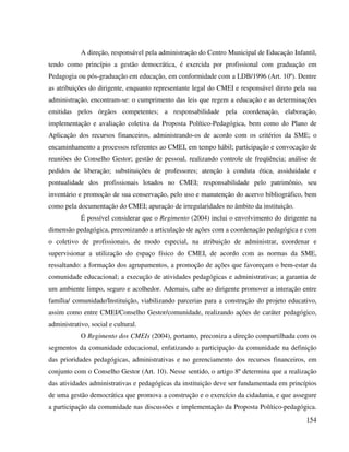 154
A direção, responsável pela administração do Centro Municipal de Educação Infantil,
tendo como princípio a gestão democrática, é exercida por profissional com graduação em
Pedagogia ou pós-graduação em educação, em conformidade com a LDB/1996 (Art. 10º). Dentre
as atribuições do dirigente, enquanto representante legal do CMEI e responsável direto pela sua
administração, encontram-se: o cumprimento das leis que regem a educação e as determinações
emitidas pelos órgãos competentes; a responsabilidade pela coordenação, elaboração,
implementação e avaliação coletiva da Proposta Político-Pedagógica, bem como do Plano de
Aplicação dos recursos financeiros, administrando-os de acordo com os critérios da SME; o
encaminhamento a processos referentes ao CMEI, em tempo hábil; participação e convocação de
reuniões do Conselho Gestor; gestão de pessoal, realizando controle de freqüência; análise de
pedidos de liberação; substituições de professores; atenção à conduta ética, assiduidade e
pontualidade dos profissionais lotados no CMEI; responsabilidade pelo patrimônio, seu
inventário e promoção de sua conservação, pelo uso e manutenção do acervo bibliográfico, bem
como pela documentação do CMEI; apuração de irregularidades no âmbito da instituição.
É possível considerar que o Regimento (2004) inclui o envolvimento do dirigente na
dimensão pedagógica, preconizando a articulação de ações com a coordenação pedagógica e com
o coletivo de profissionais, de modo especial, na atribuição de administrar, coordenar e
supervisionar a utilização do espaço físico do CMEI, de acordo com as normas da SME,
ressaltando: a formação dos agrupamentos, a promoção de ações que favoreçam o bem-estar da
comunidade educacional; a execução de atividades pedagógicas e administrativas; a garantia de
um ambiente limpo, seguro e acolhedor. Ademais, cabe ao dirigente promover a interação entre
família/ comunidade/Instituição, viabilizando parcerias para a construção do projeto educativo,
assim como entre CMEI/Conselho Gestor/comunidade, realizando ações de caráter pedagógico,
administrativo, social e cultural.
O Regimento dos CMEIs (2004), portanto, preconiza a direção compartilhada com os
segmentos da comunidade educacional, enfatizando a participação da comunidade na definição
das prioridades pedagógicas, administrativas e no gerenciamento dos recursos financeiros, em
conjunto com o Conselho Gestor (Art. 10). Nesse sentido, o artigo 8º determina que a realização
das atividades administrativas e pedagógicas da instituição deve ser fundamentada em princípios
de uma gestão democrática que promova a construção e o exercício da cidadania, e que assegure
a participação da comunidade nas discussões e implementação da Proposta Político-pedagógica.
 