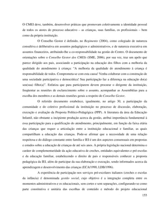 155
O CMEI deve, também, desenvolver práticas que promovam coletivamente a identidade pessoal
de todos os atores do processo educativo – as crianças, suas famílias, os profissionais – bem
como da própria instituição.
O Conselho Gestor é definido, no Regimento (2004), como colegiado de natureza
consultiva e deliberativa em assuntos pedagógicos e administrativos, e de natureza executiva em
assuntos financeiros, atribuindo-lhe a co-responsabilidade na gestão do Centro. O documento de
orientações sobre o Conselho Gestor dos CMEIs (SME, 2006), por sua vez, traz um apelo que
parece dirigido aos pais, associando a participação na educação dos filhos com a melhoria da
qualidade do atendimento à criança: “A melhoria da qualidade do atendimento à criança é
responsabilidade de todos. Comprometa-se com esta causa! Venha colaborar com a construção de
uma sociedade participativa e democrática! Sua participação faz a diferença na educação do(a)
seu(sua) filho(a)”. Enfatiza que para participarem devem procurar o dirigente da instituição,
freqüentar as reuniões de esclarecimento sobre o assunto, acompanhar as Assembléias para a
escolha dos membros e as demais reuniões gerais a respeito do Conselho Gestor.
O referido documento estabelece, igualmente, no artigo 30, a participação da
comunidade e do coletivo profissional da instituição no processo de discussão, elaboração,
execução e avaliação da Proposta Político-Pedagógica (PPP). A literatura da área da Educação
Infantil, não obstante a incipiente produção acerca da gestão, atribui importância fundamental à
essa participação para a qualificação do atendimento, principalmente, em função da faixa etária
das crianças que requer a articulação entre a instituição educacional e familiar, as quais
compartilham a educação das crianças. Pode-se afirmar que a necessidade de uma relação
respeitosa e do diálogo constante entre família e IEI é um dos aspectos consensuais em propostas
e estudos sobre a educação de crianças de até seis anos. A própria legislação nacional determina o
caráter de complementaridade da ação educativa de creches, entidades equivalentes e pré-escolas
e da educação familiar, estabelecendo o direito de pais e responsáveis conhecer a proposta
pedagógica da IEI, além de participar da sua elaboração e execução, sendo informados acerca da
aprendizagem e desenvolvimento das crianças (ECA/1990, LDB/1996).
A experiência de participação nos serviços pré-escolares italianos (creches e escolas
da infância) é denominada gestão social, cujo objetivo é a integração completa entre os
momentos administrativos e os educacionais, sem cortes e sem separações, configurando-se como
parte constitutiva e unitária das escolhas de conteúdo e método do projeto educacional
 