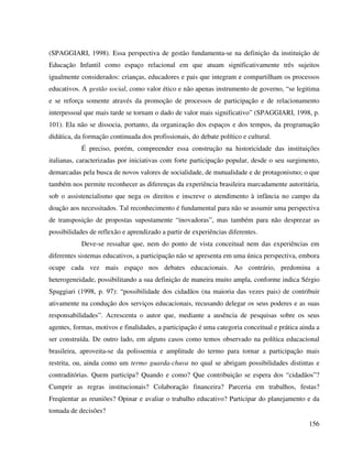 156
(SPAGGIARI, 1998). Essa perspectiva de gestão fundamenta-se na definição da instituição de
Educação Infantil como espaço relacional em que atuam significativamente três sujeitos
igualmente considerados: crianças, educadores e pais que integram e compartilham os processos
educativos. A gestão social, como valor ético e não apenas instrumento de governo, “se legitima
e se reforça somente através da promoção de processos de participação e de relacionamento
interpessoal que mais tarde se tornam o dado de valor mais significativo” (SPAGGIARI, 1998, p.
101). Ela não se dissocia, portanto, da organização dos espaços e dos tempos, da programação
didática, da formação continuada dos profissionais, do debate político e cultural.
É preciso, porém, compreender essa construção na historicidade das instituições
italianas, caracterizadas por iniciativas com forte participação popular, desde o seu surgimento,
demarcadas pela busca de novos valores de socialidade, de mutualidade e de protagonismo; o que
também nos permite reconhecer as diferenças da experiência brasileira marcadamente autoritária,
sob o assistencialismo que nega os direitos e inscreve o atendimento à infância no campo da
doação aos necessitados. Tal reconhecimento é fundamental para não se assumir uma perspectiva
de transposição de propostas supostamente “inovadoras”, mas também para não desprezar as
possibilidades de reflexão e aprendizado a partir de experiências diferentes.
Deve-se ressaltar que, nem do ponto de vista conceitual nem das experiências em
diferentes sistemas educativos, a participação não se apresenta em uma única perspectiva, embora
ocupe cada vez mais espaço nos debates educacionais. Ao contrário, predomina a
heterogeneidade, possibilitando a sua definição de maneira muito ampla, conforme indica Sérgio
Spaggiari (1998, p. 97): “possibilidade dos cidadãos (na maioria das vezes pais) de contribuir
ativamente na condução dos serviços educacionais, recusando delegar os seus poderes e as suas
responsabilidades”. Acrescenta o autor que, mediante a ausência de pesquisas sobre os seus
agentes, formas, motivos e finalidades, a participação é uma categoria conceitual e prática ainda a
ser construída. De outro lado, em alguns casos como temos observado na política educacional
brasileira, aproveita-se da polissemia e amplitude do termo para tornar a participação mais
restrita, ou, ainda como um termo guarda-chuva no qual se abrigam possibilidades distintas e
contraditórias. Quem participa? Quando e como? Que contribuição se espera dos “cidadãos”?
Cumprir as regras institucionais? Colaboração financeira? Parceria em trabalhos, festas?
Freqüentar as reuniões? Opinar e avaliar o trabalho educativo? Participar do planejamento e da
tomada de decisões?
 