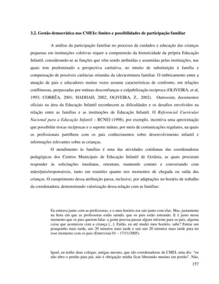 157
3.2. Gestão democrática nos CMEIs: limites e possibilidades de participação familiar
A análise da participação familiar no processo de cuidados e educação das crianças
pequenas em instituições coletivas requer a compreensão da historicidade da própria Educação
Infantil, considerando-se as funções que vêm sendo atribuídas e assumidas pelas instituições, nas
quais tem predominado a perspectiva caritativa, no intuito de substituição à família e
compensação de possíveis carências oriundas da (des)estrutura familiar. O imbricamento entre a
atuação de pais e educadores muitas vezes assume características de confronto, em relações
conflituosas, perpassadas por mútuas desconfianças e culpabilização recíproca (OLIVEIRA, et al,
1993; CORRÊA, 2001; HADDAD, 2002; OLIVEIRA, Z., 2002). Outrossim, documentos
oficiais na área da Educação Infantil reconhecem as dificuldades e os desafios envolvidos na
relação entre as famílias e as instituições de Educação Infantil. O Referencial Curricular
Nacional para a Educação Infantil – RCNEI (1998), por exemplo, incentiva uma aproximação
que possibilite trocas recíprocas e o suporte mútuo, por meio de comunicações regulares, na quais
os profissionais partilhem com os pais conhecimentos sobre desenvolvimento infantil e
informações relevantes sobre as crianças.
O atendimento às famílias é uma das atividades cotidianas das coordenadoras
pedagógicas dos Centros Municipais de Educação Infantil de Goiânia, as quais procuram
responder às solicitações imediatas, orientam, mantendo contato e conversando com
mães/pais/responsáveis, tanto em reuniões quanto nos momentos de chegada ou saída das
crianças. O cumprimento dessa atribuição passa, inclusive, por adaptações no horário de trabalho
da coordenadora, demonstrando valorização dessa relação com as famílias:
Eu entrava junto com as professoras, e o meu horário era sair junto com elas. Mas, justamente
na hora em que as professoras estão saindo, que os pais estão entrando. E é justo nesse
momento que os pais querem falar, a gente precisa passar algum informe para os pais, alguma
coisa que aconteceu com a criança [...]. Então, eu até mudei meu horário, sabe? Entrar um
pouquinho mais tarde, uns 20 minutos mais tarde e sair uns 20 minutos mais tarde para ter
esse momento com os pais (Entrevista 01 – 17/11/2005).
Igual, eu tenho duas colegas, amigas mesmo, que são coordenadoras de CMEI, uma diz: “eu
não abro o portão para pai, não é obrigação minha ficar liberando menino em portão”. Não,
 