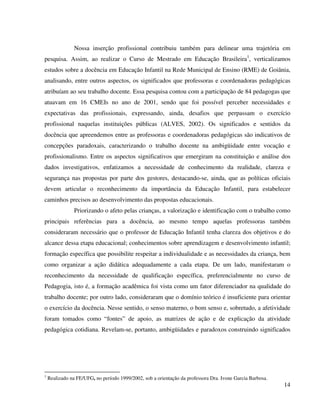 14
Nossa inserção profissional contribuiu também para delinear uma trajetória em
pesquisa. Assim, ao realizar o Curso de Mestrado em Educação Brasileira1
, verticalizamos
estudos sobre a docência em Educação Infantil na Rede Municipal de Ensino (RME) de Goiânia,
analisando, entre outros aspectos, os significados que professoras e coordenadoras pedagógicas
atribuíam ao seu trabalho docente. Essa pesquisa contou com a participação de 84 pedagogas que
atuavam em 16 CMEIs no ano de 2001, sendo que foi possível perceber necessidades e
expectativas das profissionais, expressando, ainda, desafios que perpassam o exercício
profissional naquelas instituições públicas (ALVES, 2002). Os significados e sentidos da
docência que apreendemos entre as professoras e coordenadoras pedagógicas são indicativos de
concepções paradoxais, caracterizando o trabalho docente na ambigüidade entre vocação e
profissionalismo. Entre os aspectos significativos que emergiram na constituição e análise dos
dados investigativos, enfatizamos a necessidade de conhecimento da realidade, clareza e
segurança nas propostas por parte dos gestores, destacando-se, ainda, que as políticas oficiais
devem articular o reconhecimento da importância da Educação Infantil, para estabelecer
caminhos precisos ao desenvolvimento das propostas educacionais.
Priorizando o afeto pelas crianças, a valorização e identificação com o trabalho como
principais referências para a docência, ao mesmo tempo aquelas professoras também
consideraram necessário que o professor de Educação Infantil tenha clareza dos objetivos e do
alcance dessa etapa educacional; conhecimentos sobre aprendizagem e desenvolvimento infantil;
formação específica que possibilite respeitar a individualidade e as necessidades da criança, bem
como organizar a ação didática adequadamente a cada etapa. De um lado, manifestaram o
reconhecimento da necessidade de qualificação específica, preferencialmente no curso de
Pedagogia, isto é, a formação acadêmica foi vista como um fator diferenciador na qualidade do
trabalho docente; por outro lado, consideraram que o domínio teórico é insuficiente para orientar
o exercício da docência. Nesse sentido, o senso materno, o bom senso e, sobretudo, a afetividade
foram tomados como “fontes” de apoio, as matrizes de ação e de explicação da atividade
pedagógica cotidiana. Revelam-se, portanto, ambigüidades e paradoxos construindo significados
1
Realizado na FE/UFG, no período 1999/2002, sob a orientação da professora Dra. Ivone Garcia Barbosa.
 