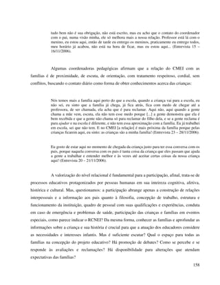158
tudo bem não é sua obrigação, não está escrito, mas eu acho que o contato do coordenador
com o pai, numa visão minha, ele só melhora mais a nossa relação. Professor está lá com o
menino, eu estou aqui, então de tarde eu entrego os meninos, praticamente eu entrego todos,
meu horário já acabou, não está na hora de ficar, mas eu estou aqui... (Entrevista 15 –
16/11/2006).
Algumas coordenadoras pedagógicas afirmam que a relação do CMEI com as
famílias é de proximidade, de escuta, de orientação, com tratamento respeitoso, cordial, sem
conflitos, buscando o contato diário como forma de obter conhecimentos acerca das crianças:
Nós temos mais a família aqui perto do que a escola, quando a criança vai para a escola, eu
não sei, eu sinto que a família já chega, já fica atrás, fica com medo de chegar até a
professora, de ser chamada, ela acha que é para reclamar. Aqui não, aqui quando a gente
chama a mãe vem, escuta, ela não tem esse medo porque [...] a gente demonstra que ela é
bem recebida e que a gente não chama só para reclamar do filho dela, e se a gente reclama é
para ajudar e na escola é diferente, e não tem essa aproximação com a família. Eu já trabalhei
em escola, sei que não tem. E no CMEI [a relação] é mais próxima da família porque pelas
crianças ficarem aqui, eu sinto: as crianças são a minha família! (Entrevista 23 – 28/11/2006).
Eu gosto de estar aqui no momento de chegada da criança justo para ter essa conversa com os
pais, porque naquela conversa com os pais é tanta coisa da criança que eles passam que ajuda
a gente a trabalhar e entender melhor e às vezes até aceitar certas coisas da nossa criança
aqui! (Entrevista 20 – 21/11/2006).
A valorização do nível relacional é fundamental para a participação, afinal, trata-se de
processos educativos protagonizados por pessoas humanas em sua inteireza cognitiva, afetiva,
histórica e cultural. Mas, questionamos: a participação abrange apenas a construção de relações
interpessoais e a informação aos pais quanto à filosofia, concepção de trabalho, estrutura e
funcionamento da instituição, quadro de pessoal com suas qualificações e experiências, conduta
em caso de emergência e problemas de saúde, participação das crianças e famílias em eventos
especiais, como parece indicar o RCNEI? Da mesma forma, conhecer as famílias e aprofundar as
informações sobre a criança e sua história é crucial para que a atuação dos educadores considere
as necessidades e interesses infantis. Mas é suficiente escutar? Qual o espaço para todas as
famílias na concepção do projeto educativo? Há promoção de debates? Como se percebe e se
responde às avaliações e reclamações? Há disponibilidade para alterações que atendam
expectativas das famílias?
 