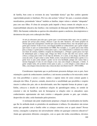160
de família, bem como se revestem de uma “autoridade técnica” que lhes confere aparente
superioridade perante os familiares. Por isso, não aceitam “críticas” dos pais, e assumem atitudes
moralizadoras, pretendendo “educar” também as famílias, impor valores e atitudes “adequadas”
para com seus filhos. O clima de acusações pode impedir a busca comum de soluções na co-
responsabilidade educativa das famílias e das instituições de Educação Infantil (OLIVEIRA, Z.,
2002). São bastante conhecidas as queixas dos educadores quanto a ausências, descompromisso e
desinteresse dos pais com a educação dos filhos.
Aí nós já colocamos para elas que a gente quer o envolvimento delas aqui, vim cá, ajudar a
prestar um serviço para criança, oferecer o que ela sabe. Inclusive, nós temos projetos de
oficina [que] não conseguimos concluir por causa da estrutura física, mas são projetos que a
gente quer concluir. E não só isso, com relação também ao conhecimento, que a gente sempre
quer trazer os pais ao acontecimento do CMEI. Por exemplo, [...] a gente passa uma rotina
para a criança e a gente passa a rotina para o pai [...] ter conhecimento e continuar essa rotina
nos finais de semana, também a respeito da alimentação [...] Porque a gente passa esse tipo
de alimentação para a criança aqui. Chega nas férias os pais não têm esse acesso, então
coloca a criança para comer só um tipo de alimento, só a carne, aí ela chega, ela chora por
causa da carne, só quer comer a carne. Então, assim, é um processo difícil para a gente e se a
gente tiver os pais como aliados a gente vai ter essa facilidade, porque nós vamos falar a
mesma linguagem. E não só com relação a isso, mas com relação à educação, o limite. A
gente sempre tenta, nós já demos textos para os pais, [...] com relação a como educar seu
filho, com relação à hora de dizer não, à hora de dizer sim (Entrevista 07 – 09/11/2006).
Consideramos importante que os profissionais procurem dialogar com os pais, fazer
orientações a partir de conhecimentos científicos, e até mesmo aconselhar se for necessário, tendo
em vista possibilitar o acesso a outros valores e superar mitos do senso comum quanto à
educação dos filhos. É preciso, contudo, desenvolver a sensibilidade que possibilita o respeito
sincero à cultura dos pais, não os desvalorizando, nem lhes impondo formas de pensar e agir.
Enfim, coloca-se o desafio de estabelecer relações de aprendizagem mútua, no sentido de
construir e não de humilhar, nem de hierarquizar as relações entre os educadores cujos
conhecimentos supostamente são mais corretos e adequados perante os pais, que coitados,
desprovidos de saber, serão iluminados pelos primeiros.
A instituição não pode simplesmente perpetuar a função de moralizadora da família
que lhe foi atribuída desde os primórdios do atendimento à infância. Os educadores não teriam
muito que aprender com a família sobre as crianças concretas com as quais atuam? Nossas
teorias, concepções e propostas são universalmente válidas em quaisquer contextos educativos?
Ainda que apresentem diferentes concepções, com as quais não tenha concordância, devemos
 
