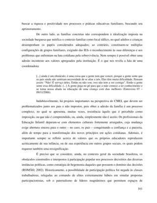 161
buscar a riqueza e positividade nos processos e práticas educativas familiares, buscando seu
aprimoramento.
De outro lado, as famílias concretas não correspondem à idealização imposta na
sociedade burguesa que mitifica o contexto familiar como local idílico, no qual adultos e crianças
desempenham os papéis considerados adequados; ao contrário, constituem-se múltiplas
configurações de grupos familiares, exigindo das IEIs o reconhecimento às suas diferenças e aos
problemas que enfrentam na luta cotidiana pela sobrevivência. Nem sempre é possível obter uma
adesão inconteste aos valores apregoados pela instituição. É o que nos revela a fala de uma
coordenadora:
[...] ainda é um obstáculo, é uma coisa que a gente tem que vencer, porque a gente sente que
os pais ainda não sentiram necessidade de se aliar a nós. Eles têm muita dificuldade. Pensam
assim: “Não! É serviço deles. Então eu não vou; isso não tem a ver comigo”. Então a gente
sente essa dificuldade. [...] A gente pega no pé para que a mãe comece a ter conhecimento e
se torna nossa aliada na educação de uma criança com dias melhores (Entrevista 07 –
09/11/2006).
Indubitavelmente, há projetos importantes na perspectiva do CMEI, que devem ser
problematizados junto aos pais e não impostos, pois obter a adesão da família é um processo
complexo, no qual se apresenta, muitas vezes, resistência àquilo que é percebido como
imposição, ou que não é compreendido, ou, ainda, simplesmente não é aceito. Os profissionais da
Educação Infantil deparam-se com elementos culturais fortemente arraigados, cuja mudança
exige abertura sincera para o outro – no caso, os pais – conquistando a confiança e a parceria,
além de tempo para a transformação dos novos princípios em ações cotidianas. Ademais, é
importante sempre se refletir acerca de valores que os próprios educadores reproduzem
acriticamente de sua infância, ou de sua experiência em outros grupos sociais, os quais podem
requerer também uma ressignificação.
É preciso que se considere, ainda, no contexto geral da sociedade brasileira, os
obstáculos construídos e interpostos à participação popular nos processos decisórios das diversas
instâncias políticas, como estratégia de hegemonia daqueles que possuem o domínio das decisões
(ROMÃO, 2002). Historicamente, a possibilidade de participação política foi negada às classes
trabalhadoras, relegadas ao comando de elites extremamente hábeis em simular propostas
participacionistas, sob o paternalismo de líderes magnânimos que permitem espaços de
 
