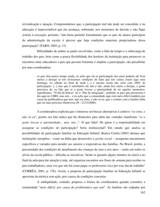 162
reivindicação e atuação. Compreendemos que, a participação real não pode ser concedida, e na
educação é imprescindível que ela aconteça, sobretudo, nos momentos de decisão e não fique
restrita à execução, portanto, “não basta permitir formalmente que os pais de alunos participem
da administração da escola; é preciso que haja condições materiais propiciadoras dessa
participação” (PARO, 2003, p. 13).
Dificuldades de ambas as partes envolvidas, como a falta de tempo e a sobrecarga de
trabalho dos pais, bem como a pouca flexibilidade dos horários da instituição para promover os
encontros entre educadores e pais que possam fomentar e ampliar a participação, são percebidas
por uma coordenadora:
os pais têm pouco tempo ainda, eu acho que ela [a participação dos pais] poderia até ficar
menos a desejar se nós tivéssemos condições de falar que nós vamos reunir aqui num
domingo, no sábado no final de tarde [...] e mesmo assim não seria com 100% de
participação. [...] mas que é satisfatório ele não é não, ainda fica muito a desejar, a gente
precisava de, eu falo que se a gente tivesse a oportunidade de ter aqueles momentos,
suponhamos: “O dia da beleza” ou o “Dia da integração”, pedindo os pais que passassem o
dia aqui no CMEI, mas nós... e eu acho que a comunidade aqui está meio difícil também por
causa da problemática que tem, mas eu sinto, e não só eu, que o contato com a família tinha
que ser mais próximo (Entrevista 20 – 21/11/2006).
A coordenadora explicita que o interesse em buscar alternativas é coletivo “eu sinto, e
não só eu”, porém sua fala indica que há obstáculos para além das vontades manifestas “se a
gente tivesse a oportunidade... mas, nós...”. O que falta? De quem é a responsabilidade em
assegurar as condições de participação? Seria institucional? Em estudo que analisa as
possibilidades de participação familiar na Educação Infantil, Bianca Corrêa (2001) destaca que
instituições européias – como na Itália que desenvolve a gestão social – asseguram mecanismos
específicos e variados para atender aos anseios e expectativas das famílias. No Brasil, porém, a
precariedade das condições de atendimento das crianças de zero a seis anos – senão em todos os
níveis da escola pública – dificulta as iniciativas “desde se garantir alguns minutos no início e no
final da aula para dar atenção à mãe, até organizar encontros aos finais de semana para receber os
pais trabalhadores, uma vez que não há como pagar os professores (sic) por esse dia de trabalho”
(CORRÊA, 2001, p. 176). Assim, a proposta de participação familiar na Educação Infantil se
aproxima da retórica sem ação, pois carece de condições concretas.
A ambigüidade, contudo, perpassa a leitura da coordenadora quando considera a
comunidade “meio difícil, por causa da problemática que tem”. As famílias são culpadas por
 