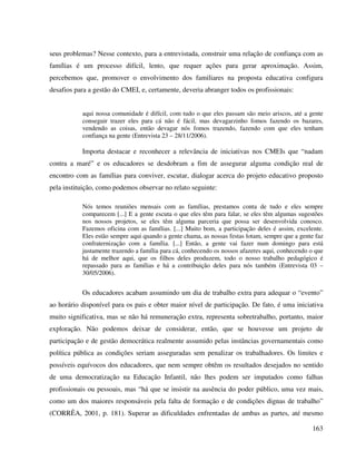 163
seus problemas? Nesse contexto, para a entrevistada, construir uma relação de confiança com as
famílias é um processo difícil, lento, que requer ações para gerar aproximação. Assim,
percebemos que, promover o envolvimento dos familiares na proposta educativa configura
desafios para a gestão do CMEI, e, certamente, deveria abranger todos os profissionais:
aqui nossa comunidade é difícil, com tudo o que eles passam são meio ariscos, até a gente
conseguir trazer eles para cá não é fácil, mas devagarzinho fomos fazendo os bazares,
vendendo as coisas, então devagar nós fomos trazendo, fazendo com que eles tenham
confiança na gente (Entrevista 23 – 28/11/2006).
Importa destacar e reconhecer a relevância de iniciativas nos CMEIs que “nadam
contra a maré” e os educadores se desdobram a fim de assegurar alguma condição real de
encontro com as famílias para conviver, escutar, dialogar acerca do projeto educativo proposto
pela instituição, como podemos observar no relato seguinte:
Nós temos reuniões mensais com as famílias, prestamos conta de tudo e eles sempre
comparecem [...] E a gente escuta o que eles têm para falar, se eles têm algumas sugestões
nos nossos projetos, se eles têm alguma parceria que possa ser desenvolvida conosco.
Fazemos oficina com as famílias. [...] Muito bom, a participação deles é assim, excelente.
Eles estão sempre aqui quando a gente chama, as nossas festas lotam, sempre que a gente faz
confraternização com a família. [...] Então, a gente vai fazer num domingo para está
justamente trazendo a família para cá, conhecendo os nossos afazeres aqui, conhecendo o que
há de melhor aqui, que os filhos deles produzem, todo o nosso trabalho pedagógico é
repassado para as famílias e há a contribuição deles para nós também (Entrevista 03 –
30/05/2006).
Os educadores acabam assumindo um dia de trabalho extra para adequar o “evento”
ao horário disponível para os pais e obter maior nível de participação. De fato, é uma iniciativa
muito significativa, mas se não há remuneração extra, representa sobretrabalho, portanto, maior
exploração. Não podemos deixar de considerar, então, que se houvesse um projeto de
participação e de gestão democrática realmente assumido pelas instâncias governamentais como
política pública as condições seriam asseguradas sem penalizar os trabalhadores. Os limites e
possíveis equívocos dos educadores, que nem sempre obtêm os resultados desejados no sentido
de uma democratização na Educação Infantil, não lhes podem ser imputados como falhas
profissionais ou pessoais, mas “há que se insistir na ausência do poder público, uma vez mais,
como um dos maiores responsáveis pela falta de formação e de condições dignas de trabalho”
(CORRÊA, 2001, p. 181). Superar as dificuldades enfrentadas de ambas as partes, até mesmo
 