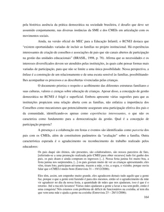 164
pela histórica ausência da prática democrática na sociedade brasileira, é desafio que deve ser
assumido conjuntamente, nas diversas instâncias da SME e dos CMEIs em articulação com os
movimentos sociais.
Ainda, na versão oficial do MEC para a Educação Infantil, o RCNEI destaca que
“existem oportunidades variadas de incluir as famílias no projeto institucional. Há experiências
interessantes de criação de conselhos e associações de pais que são canais abertos de participação
na gestão das unidades educacionais” (BRASIL, 1998, p. 78). Afirma que as necessidades e os
interesses diversificados devem ser atendidos pelas instituições, às quais cabe pensar formas mais
variadas de participação, para que não se limite a uma única possibilidade. Nessa perspectiva, a
ênfase é a construção de um relacionamento e de uma escuta sensível às famílias, possibilitando-
lhes acompanhar os processos e as descobertas vivenciadas pelas crianças.
O documento prioriza o respeito e acolhimento das diferentes estruturas familiares e
suas culturas, valores e crenças sobre educação de crianças. Apesar disso, a concepção de gestão
democrática no RCNEI é frágil e superficial. Embora apresente várias sugestões para que as
instituições propiciem uma relação aberta com as famílias, não enfatiza a importância dos
Conselhos como mecanismos que potencialmente asseguram uma participação efetiva dos pais e
da comunidade, identificando-os apenas como experiências interessantes, o que não os
caracteriza como fundamento para a democratização da gestão. Qual é a concepção de
participação proposta?
A presença e a colaboração em festas e eventos são identificadas como parceria dos
pais com os CMEIs, além de constituírem parâmetros da “avaliação” sobre a família. Outra
característica esperada é o agradecimento ou reconhecimento do trabalho realizado pelos
educadores:
Os pais daqui são ótimos, são presentes, são colaboradores, são nossos parceiros de fato,
[referindo-se a uma promoção realizada pelo CMEI para obter recursos] tudo foi ganho dos
pais, os pais doam e ainda compram os ingressos [...]. Nossa festa junina foi muito boa, a
festa junina nos surpreendeu, [...] os pais gostam muito de ver as crianças apresentando, eles
vêm, tiram foto, participam ativamente, trazem a mãe, o tio, a sogra, o vizinho, porque ouviu
falar que o CMEI é muito bom (Entrevista 31 – 19/12/2006).
Eles têm, assim, um empenho muito grande, eles agradecem demais tudo aquilo que a gente
faz, porque o que a gente está fazendo é para eles mesmos, então só o agradecimento da mãe
vir agradecer no dia da nossa festa, a quantidade de mães que nos ajudaram, isso é que é o
retorno. Até a rua nós lavamos! Várias mães ajudaram a gente a lavar a rua sem pedir, então é
uma conquista! Nós estamos com problema de déficit de funcionários na cozinha, aí tem dia
que vem uma mãe e ajuda a gente na cozinha (Entrevista 23 – 28/11/2006).
 