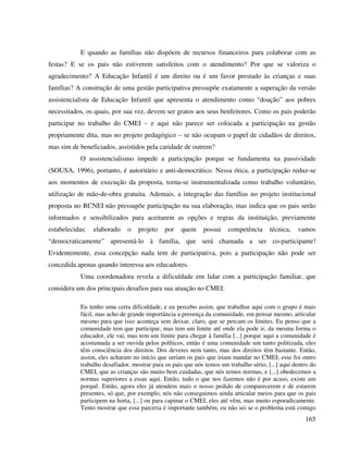 165
E quando as famílias não dispõem de recursos financeiros para colaborar com as
festas? E se os pais não estiverem satisfeitos com o atendimento? Por que se valoriza o
agradecimento? A Educação Infantil é um direito ou é um favor prestado às crianças e suas
famílias? A construção de uma gestão participativa pressupõe exatamente a superação da versão
assistencialista de Educação Infantil que apresenta o atendimento como “doação” aos pobres
necessitados, os quais, por sua vez, devem ser gratos aos seus benfeitores. Como os pais poderão
participar no trabalho do CMEI – e aqui não parece ser colocada a participação na gestão
propriamente dita, mas no projeto pedagógico – se não ocupam o papel de cidadãos de direitos,
mas sim de beneficiados, assistidos pela caridade de outrem?
O assistencialismo impede a participação porque se fundamenta na passividade
(SOUSA, 1996), portanto, é autoritário e anti-democrático. Nessa ótica, a participação reduz-se
aos momentos de execução da proposta, torna-se instrumentalizada como trabalho voluntário,
utilização de mão-de-obra gratuita. Ademais, a integração das famílias no projeto institucional
proposta no RCNEI não pressupõe participação na sua elaboração, mas indica que os pais serão
informados e sensibilizados para aceitarem as opções e regras da instituição, previamente
estabelecidas: elaborado o projeto por quem possui competência técnica, vamos
“democraticamente” apresentá-lo à família, que será chamada a ser co-participante!
Evidentemente, essa concepção nada tem de participativa, pois a participação não pode ser
concedida apenas quando interessa aos educadores.
Uma coordenadora revela a dificuldade em lidar com a participação familiar, que
considera um dos principais desafios para sua atuação no CMEI:
Eu tenho uma certa dificuldade, e eu percebo assim, que trabalhar aqui com o grupo é mais
fácil, mas acho de grande importância a presença da comunidade, em pensar mesmo, articular
mesmo para que isso aconteça sem deixar, claro, que se percam os limites. Eu penso que a
comunidade tem que participar, mas tem um limite até onde ela pode ir, da mesma forma o
educador, ele vai, mas tem um limite para chegar à família [...] porque aqui a comunidade é
acostumada a ser ouvida pelos políticos, então é uma comunidade um tanto politizada, eles
têm consciência dos direitos. Dos deveres nem tanto, mas dos direitos têm bastante. Então,
assim, eles acharam no início que seriam os pais que iriam mandar no CMEI; esse foi outro
trabalho desafiador, mostrar para os pais que nós temos um trabalho sério, [...] aqui dentro do
CMEI, que as crianças são muito bem cuidadas, que nós temos normas, e [...] obedecemos a
normas superiores a essas aqui. Então, tudo o que nos fazemos não é por acaso, existe um
porquê. Então, agora eles já atendem mais o nosso pedido de comparecerem e de estarem
presentes, só que, por exemplo, nós não conseguimos ainda articular meios para que os pais
participem na horta, [...] ou para capinar o CMEI, eles até vêm, mas muito esporadicamente.
Tento mostrar que essa parceria é importante também, eu não sei se o problema está comigo
 