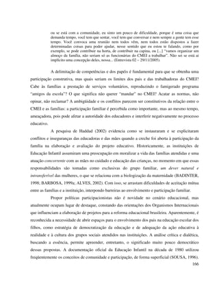 166
ou se está com a comunidade, eu sinto um pouco de dificuldade, porque é uma coisa que
demanda tempo, você tem que sentar, você tem que conversar e nem sempre a gente tem esse
tempo. Você convoca uma reunião nem todos vêm, nem todos estão dispostos a fazer
determinadas coisas para poder ajudar, nesse sentido que eu estou te falando, como por
exemplo, se pode contribuir na horta, de contribuir na capina, ou [...] “vamos organizar um
almoço da família, não seriam só as funcionárias do CMEI a trabalhar”. Não sei se está ai
implícito uma concepção deles, nossa... (Entrevista 02 – 29/11/2005).
A delimitação de competências e dos papéis é fundamental para que se obtenha uma
participação construtiva, mas quais seriam os limites dos pais e das trabalhadoras do CMEI?
Cabe às famílias a prestação de serviços voluntários, reproduzindo o famigerado programa
“amigos da escola”? O que significa não querer “mandar” no CMEI? Acatar as normas, não
opinar, não reclamar? A ambigüidade e os conflitos parecem ser constitutivos da relação entre o
CMEI e as famílias: a participação familiar é percebida como importante, mas ao mesmo tempo,
ameaçadora, pois pode afetar a autoridade dos educadores e interferir negativamente no processo
educativo.
A pesquisa de Haddad (2002) evidencia como se instauraram e se explicitaram
conflitos e inseguranças das educadoras e das mães quando a creche foi aberta à participação da
família na elaboração e avaliação do projeto educativo. Historicamente, as instituições de
Educação Infantil assumiram uma preocupação em moralizar a vida das famílias atendidas e uma
atuação concorrente com as mães no cuidado e educação das crianças, no momento em que essas
responsabilidades são tomadas como exclusivas do grupo familiar, um dever natural e
intransferível das mulheres, o que se relaciona com a biologização da maternidade (BADINTER,
1998; BARBOSA, 1999a; ALVES, 2002). Com isso, se arrastam dificuldades de aceitação mútua
entre as famílias e a instituição, interpondo barreiras ao envolvimento e participação familiar.
Propor políticas participacionistas não é novidade no cenário educacional, mas
atualmente ocupam lugar de destaque, constando das orientações dos Organismos Internacionais
que influenciam a elaboração de projetos para a reforma educacional brasileira. Aparentemente, é
reconhecida a necessidade de abrir espaços para o envolvimento dos pais na educação escolar dos
filhos, como estratégia de democratização da educação e de adequação da ação educativa à
realidade e à cultura dos grupos sociais atendidos nas instituições. A análise crítica e dialética,
buscando a essência, permite apreender, entretanto, o significado muito pouco democrático
dessas propostas. A documentação oficial da Educação Infantil na década de 1980 utilizou
freqüentemente os conceitos de comunidade e participação, de forma superficial (SOUSA, 1996).
 