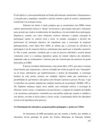 167
O real objetivo é a desresponsabilização do Estado pela educação, transferindo o financiamento e
a execução para a população, mantendo o máximo controle a partir de normas e planejamento
centralizado e da avaliação externa.
Enfrentar tais limites é tarefa complexa que as coordenadoras dos CMEIs tentam
realizar, demonstrando interesse e “desejo” em favorecer a aproximação entre pais e instituição,
numa posição que sinaliza reconhecimento da importância e da necessidade dessa participação.
Deparam-se, contudo, com vários obstáculos, inclusive referentes à própria concepção de
participação vigente no contexto local e social. As atitudes, concepções e decisões dos
profissionais da instituição educativa são importantes para a consecução de propostas
participacionistas, como indica Paro (2003) ao afirmar que a convicção da relevância da
participação é um dos requisitos básicos e preliminares para aquele que se disponha a promovê-
la. Não se pode, entretanto, considerar que se trata de processo individual e assumir postura
voluntarista como se a mudança dependesse apenas da vontade subjetiva dos educadores,
imputando culpa às coordenadoras e diretoras pela não concretização das premissas de gestão
democrática no CMEI.
É preciso considerar dialeticamente, como ensina Marx (1987), que todos os homens
fazem história, pois seguramente a vida em sociedade não resulta da ação de seres “iluminados”
ou de forças sobrenaturais que predeterminariam o destino da humanidade. A construção
histórica da vida, porém, acontece em condições objetivas dadas que condicionam as
possibilidades do agir humano e não apenas como desejam e pensam as pessoas. Ou seja, “o que
os indivíduos são, portanto, depende das condições materiais de sua produção” (MARX, 1987, p.
28). Implantar mudanças requer, nesse sentido, uma construção coletiva, a associação de
diferentes setores sociais, o rompimento com preconceitos, a conquista de condições de trabalho
e de mecanismos participativos sustentados por uma política ampla que respeite os cidadãos e
seus direitos, em todas as faixas etárias e classes sociais. A participação efetiva dos educadores
reveste-se de importância nesse processo.
3.3. Participação dos educadores, proposta político-pedagógica e gestão nos CMEIs
Os documentos da SME pressupõem que não somente a família, mas também os
educadores devam participar da gestão dos Centros Municipais de Educação Infantil,
 