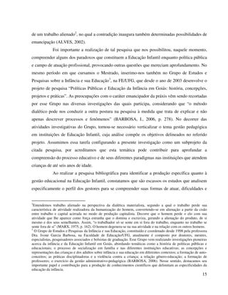 15
de um trabalho alienado2
, no qual a contradição inaugura também determinadas possibilidades de
emancipação (ALVES, 2002).
Foi importante a realização de tal pesquisa que nos possibilitou, naquele momento,
compreender alguns dos paradoxos que constituem a Educação Infantil enquanto política pública
e campo de atuação profissional, provocando outras questões que mereciam aprofundamento. No
mesmo período em que cursamos o Mestrado, inserimo-nos também no Grupo de Estudos e
Pesquisas sobre a Infância e sua Educação3
, na FE/UFG, que desde o ano de 2003 desenvolve o
projeto de pesquisa “Políticas Públicas e Educação da Infância em Goiás: história, concepções,
projetos e práticas”. As preocupações com o caráter emancipador da práxis vêm sendo recortadas
por esse Grupo nas diversas investigações das quais participa, considerando que “o método
dialético pode nos conduzir a outra postura na pesquisa à medida que trata de explicar e não
apenas descrever processos e fenômenos” (BARBOSA, I., 2006, p. 278). No decorrer das
atividades investigativas do Grupo, tornou-se necessário verticalizar o tema gestão pedagógica
em instituições de Educação Infantil, cuja análise compõe os objetivos delineados no referido
projeto. Assumimos essa tarefa configurando a presente investigação como um subprojeto da
citada pesquisa, por acreditamos que esta temática pode contribuir para aprofundar a
compreensão do processo educativo e de seus diferentes paradigmas nas instituições que atendem
crianças de até seis anos de idade.
Ao realizar a pesquisa bibliográfica para identificar a produção específica quanto à
gestão educacional na Educação Infantil, constatamos que são escassos os estudos que analisem
especificamente o perfil dos gestores para se compreender suas formas de atuar, dificuldades e
2
Entendemos trabalho alienado na perspectiva da dialética materialista, segundo a qual o trabalho perde sua
característica de atividade realizadora da humanização do homem, convertendo-se em alienação a partir da cisão
entre trabalho e capital acirrada no modo de produção capitalista. Decorre que o homem perde o elo com sua
atividade que lhe aparece como força estranha que o domina e escraviza, gerando a alienação do produto, de si
mesmo e dos seus semelhantes. Assim, “o trabalhador só se sente em si fora do trabalho, enquanto no trabalho se
sente fora de si” (MARX, 1975, p. 162). O homem degenera-se na sua atividade e na relação com os outros homens.
3
O Grupo de Estudos e Pesquisas da Infância e sua Educação, constituído e coordenado desde 1998 pela professora
Dra. Ivone Garcia Barbosa, na Faculdade de Educação/UFG, atualmente é composto por doutores, mestres,
especialistas, pesquisadores associados e bolsistas de graduação. Esse Grupo vem realizando investigações pioneiras
acerca da infância e da Educação Infantil em Goiás, abordando temáticas como a história de políticas públicas e
educacionais; o processo de socialização em família e nas diferentes instituições educativas; as concepções e
representações das crianças e dos adultos sobre infância e sua educação em diferentes contextos; a formação de auto-
conceitos; as práticas disciplinadoras e a violência contra a criança; a relação gênero-educação; a formação de
professores; o exercício da gestão administrativo-pedagógica (BARBOSA, 2006). Nesse sentido, destacamos seu
importante papel e contribuição para a produção de conhecimentos científicos que delimitam as especificidades da
educação da infância.
 