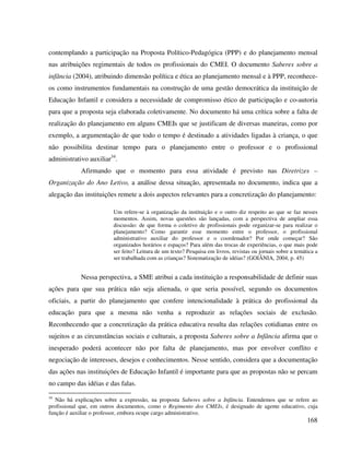 168
contemplando a participação na Proposta Político-Pedagógica (PPP) e do planejamento mensal
nas atribuições regimentais de todos os profissionais do CMEI. O documento Saberes sobre a
infância (2004), atribuindo dimensão política e ética ao planejamento mensal e à PPP, reconhece-
os como instrumentos fundamentais na construção de uma gestão democrática da instituição de
Educação Infantil e considera a necessidade de compromisso ético de participação e co-autoria
para que a proposta seja elaborada coletivamente. No documento há uma crítica sobre a falta de
realização do planejamento em alguns CMEIs que se justificam de diversas maneiras, como por
exemplo, a argumentação de que todo o tempo é destinado a atividades ligadas à criança, o que
não possibilita destinar tempo para o planejamento entre o professor e o profissional
administrativo auxiliar34
.
Afirmando que o momento para essa atividade é previsto nas Diretrizes –
Organização do Ano Letivo, a análise dessa situação, apresentada no documento, indica que a
alegação das instituições remete a dois aspectos relevantes para a concretização do planejamento:
Um refere-se à organização da instituição e o outro diz respeito ao que se faz nesses
momentos. Assim, novas questões são lançadas, com a perspectiva de ampliar essa
discussão: de que forma o coletivo de profissionais pode organizar-se para realizar o
planejamento? Como garantir esse momento entre o professor, o profissional
administrativo auxiliar do professor e o coordenador? Por onde começar? São
organizados horários e espaços? Para além das trocas de experiências, o que mais pode
ser feito? Leitura de um texto? Pesquisa em livros, revistas ou jornais sobre a temática a
ser trabalhada com as crianças? Sistematização de idéias? (GOIÂNIA, 2004, p. 45)
Nessa perspectiva, a SME atribui a cada instituição a responsabilidade de definir suas
ações para que sua prática não seja alienada, o que seria possível, segundo os documentos
oficiais, a partir do planejamento que confere intencionalidade à prática do profissional da
educação para que a mesma não venha a reproduzir as relações sociais de exclusão.
Reconhecendo que a concretização da prática educativa resulta das relações cotidianas entre os
sujeitos e as circunstâncias sociais e culturais, a proposta Saberes sobre a Infância afirma que o
inesperado poderá acontecer não por falta de planejamento, mas por envolver conflito e
negociação de interesses, desejos e conhecimentos. Nesse sentido, considera que a documentação
das ações nas instituições de Educação Infantil é importante para que as propostas não se percam
no campo das idéias e das falas.
34
Não há explicações sobre a expressão, na proposta Saberes sobre a Infância. Entendemos que se refere ao
profissional que, em outros documentos, como o Regimento dos CMEIs, é designado de agente educativo, cuja
função é auxiliar o professor, embora ocupe cargo administrativo.
 