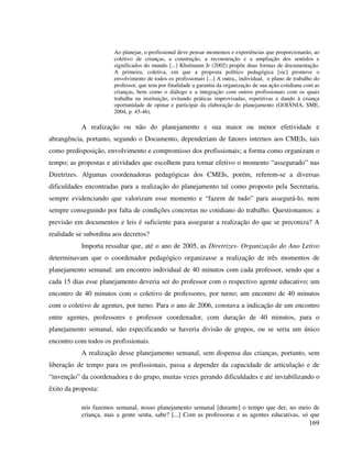 169
Ao planejar, o profissional deve pensar momentos e experiências que proporcionarão, ao
coletivo de crianças, a construção, a reconstrução e a ampliação dos sentidos e
significados do mundo [...] Khulmann Jr (2002) propõe duas formas de documentação.
A primeira, coletiva, em que a proposta político pedagógica [sic] promove o
envolvimento de todos os profissionais [...] A outra,, individual, o plano de trabalho do
professor, que tem por finalidade a garantia da organização de sua ação cotidiana com as
crianças, bem como o diálogo e a integração com outros profissionais com os quais
trabalha na instituição, evitando práticas improvisadas, repetitivas e dando à criança
oportunidade de opinar e participar da elaboração do planejamento (GOIÂNIA, SME,
2004, p. 45-46).
A realização ou não do planejamento e sua maior ou menor efetividade e
abrangência, portanto, segundo o Documento, dependeriam de fatores internos aos CMEIs, tais
como predisposição, envolvimento e compromisso dos profissionais; a forma como organizam o
tempo; as propostas e atividades que escolhem para tornar efetivo o momento “assegurado” nas
Diretrizes. Algumas coordenadoras pedagógicas dos CMEIs, porém, referem-se a diversas
dificuldades encontradas para a realização do planejamento tal como proposto pela Secretaria,
sempre evidenciando que valorizam esse momento e “fazem de tudo” para assegurá-lo, nem
sempre conseguindo por falta de condições concretas no cotidiano do trabalho. Questionamos: a
previsão em documentos e leis é suficiente para assegurar a realização do que se preconiza? A
realidade se subordina aos decretos?
Importa ressaltar que, até o ano de 2005, as Diretrizes- Organização do Ano Letivo
determinavam que o coordenador pedagógico organizasse a realização de três momentos de
planejamento semanal: um encontro individual de 40 minutos com cada professor, sendo que a
cada 15 dias esse planejamento deveria ser do professor com o respectivo agente educativo; um
encontro de 40 minutos com o coletivo de professores, por turno; um encontro de 40 minutos
com o coletivo de agentes, por turno. Para o ano de 2006, constava a indicação de um encontro
entre agentes, professores e professor coordenador, com duração de 40 minutos, para o
planejamento semanal, não especificando se haveria divisão de grupos, ou se seria um único
encontro com todos os profissionais.
A realização desse planejamento semanal, sem dispensa das crianças, portanto, sem
liberação de tempo para os profissionais, passa a depender da capacidade de articulação e de
“invenção” da coordenadora e do grupo, muitas vezes gerando dificuldades e até inviabilizando o
êxito da proposta:
nós fazemos semanal, nosso planejamento semanal [durante] o tempo que der, no meio de
criança, mas a gente senta, sabe? [...] Com as professoras e as agentes educativas, só que
 