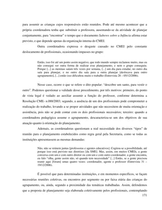 171
para assumir as crianças cujos responsáveis estão reunidos. Pode até mesmo acontecer que a
própria coordenadora tenha que substituir a professora, ausentando-se da atividade de planejar
conjuntamente, para “encontrar” o tempo que o documento Saberes sobre a Infância afirma estar
previsto, e que depende apenas da organização interna do CMEI.
Outra coordenadora expressa o desgaste causado no CMEI pelo constante
deslocamento de profissionais, ocasionando impasses no grupo:
Então, isso foi até um ponto assim negativo, que todo mundo sempre reclamou muito, mas eu
não consegui ver outra forma de realizar esse planejamento, e nem o grupo conseguiu.
Porque [...] as meninas saíam três vezes por semana, [...] um dia para estudar, no outro dia
saía para planejar, e no outro dia saía para a outra planejar [deslocava para outro
agrupamento], [...] então isso dificultou muito o trabalho (Entrevista 28 – 05/12/2006).
Nesse caso, ocorre o que se refere o dito popular: “descobre um santo, para vestir o
outro”. Podemos questionar a validade desse procedimento, por três motivos: primeiro, do ponto
de vista legal é vedado ao auxiliar assumir a função do professor, conforme determina a
Resolução CME- n.088/2003; segundo, a ausência de um dos profissionais pode comprometer a
realização do trabalho, levando a se propor atividades que não necessitem de muita orientação e
assistência, pois não se pode contar com os dois profissionais necessários; terceiro: quando a
coordenadora pedagógica assume o agrupamento, descaracteriza-se um dos objetivos de sua
atuação quanto à orientação do planejamento.
Ademais, as coordenadoras questionam a real necessidade dos diversos “tipos” de
reunião para o planejamento estabelecidos como regra geral pela Secretaria, como se todas as
instituições apresentassem as mesmas demandas:
Não, não se reúnem juntas [professoras e agentes educativos]. Cogitou-se a possibilidade, até
porque isso está previsto nas diretrizes [da SME]. Mas, assim, em muitos CMEIs, a gente
conversa com um e com outro diretor ou com um e com outro coordenador, a gente encontra,
eu falo “olha, gente assim não, só quando tem necessidade” [...] Então, se a gente precisou
reunir aqui [foram] umas quatro vezes: coordenador, agente e professor (Entrevista 31 –
19/12/2006).
É possível que para determinadas instituições, e em momentos específicos, se façam
necessárias reuniões coletivas, ou encontros por segmento ou por faixa etária das crianças do
agrupamento, ou, ainda, segundo a proximidade das temáticas trabalhadas. Assim, defendemos
que a proposta de planejamento seja elaborada coletivamente pelos profissionais, contemplando
 