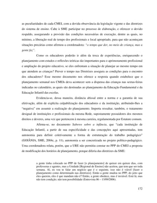 172
as peculiaridades de cada CMEI, com a devida observância da legislação vigente e das diretrizes
do sistema de ensino. Cabe à SME participar no processo de elaboração, e oferecer o devido
respaldo, assegurando a provisão das condições necessárias de execução, dentre as quais, no
mínimo, a liberação real de tempo dos profissionais e local apropriado, para que não aconteçam
situações precárias como afirmou a coordenadora: “o tempo que der, no meio de criança, mas a
gente faz”.
Como os educadores poderão ir além da troca de experiências, enriquecendo o
planejamento com estudos e reflexões teóricas tão importantes para o aprimoramento profissional
e ampliação do projeto educativo, se eles enfrentam a situação de planejar ao mesmo tempo em
que atendem as crianças? Prever o tempo nas Diretrizes assegura as condições para o encontro
dos educadores? Esse mesmo documento nos oferece a resposta quando estabelece que o
planejamento semanal nos CMEIs deva acontecer sem a dispensa das crianças nas sextas-feiras
indicadas no calendário, as quais são destinadas ao planejamento da Educação Fundamental e da
Educação Infantil das escolas.
Evidencia-se, dessa maneira, distância abissal entre a norma e a garantia de sua
efetivação, além de explícita culpabilização dos educadores e da instituição, atribuindo-lhes a
“negativa” em assumir a realização do planejamento. Importa ressaltar, também, o tratamento
desigual de instituições e profissionais da mesma Rede, supostamente possuidores dos mesmos
direitos e deveres, uma vez que pertencem à mesma carreira, regulamentada por Estatuto comum.
Afirma-se, no documento Saberes sobre a infância, que “cada instituição de
Educação Infantil, a partir de sua especificidade e das concepções aqui apresentadas, tem
autonomia para definir coletivamente a forma de estruturação do trabalho pedagógico”
(GOIÂNIA, SME, 2004c, p. 11), autonomia a ser concretizada no projeto político-pedagógico.
Uma coordenadora relata, porém, que a URE não permitiu constar no PPP do CMEI a proposta
de modificação dos horários de planejamento, porque diferia das diretrizes da SME:
a gente tinha colocado no PPP de fazer [o planejamento] de quinze em quinze dias, com
professoras e agentes, mas a Unidade [Regional de Ensino] não aceitou, que tem que ser toda
semana. Aí, eu vou te falar um negócio que é o seguinte, isso não é viável [fazer o
planejamento como determinado nas diretrizes]. Então a gente mudou no PPP, do jeito que
eles querem, eles é que mandam não é? Então, a gente obedece, mas é inviável. Está lá, mas
não tem condição, não tem possibilidade (Entrevista 06 – 13/09/2006).
 