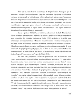 173
Pelo que se pode observar, a construção do Projeto Político-Pedagógico, que é
defendida e reivindicada pelos educadores como um instrumento privilegiado de autonomia
escolar, ao ser incorporado na legislação e nas políticas educacionais acabou se transformando de
direito em obrigação de cada instituição e dos profissionais que nela atuam. O PPP passou a ser
uma exigência legal, tornando-se, muitas vezes, apenas procedimento burocrático, uma vez que
sua elaboração é imposta por agentes externos à escola para que a instituição receba recursos e
obtenha regularização perante os órgãos centrais da administração e dos órgãos normativos
(Conselhos e Secretarias de Educação, por exemplo).
Desde o período 2001-2004, as instituições educacionais da Rede Municipal de
Ensino de Goiânia convivem com a sistemática de análise e aprovação do PPP pelas equipes de
apoio pedagógico das Unidades Regionais de Ensino (URE), podendo ser devolvido para
reformulação. Conseqüentemente, a SME exerce mais intensamente o controle sobre a proposta
educativa, ferindo a autonomia assegurada na LDB/96 para todas as instituições de ensino.
Ademais, constatamos durante a pesquisa empírica que essa sistemática acentua o caráter de mera
formalidade do projeto político-pedagógico, pois ao final do ano letivo, muitos CMEIs não
dispunham sequer de uma cópia do seu projeto, explicando que o mesmo encontrava-se na
Unidade Regional “para ser aprovado” e que não foi devolvido.
Por outro lado, percebemos o clima de apreensão em torno do documento, com
visível constrangimento das coordenadoras quando solicitamos a cópia do PPP para análise
documental; muitas vezes procuravam justificar antecipadamente supostas “falhas”, outras
disseram ser preciso pedir autorização para a diretora. Que fatores se articulam para que a
instituição tenha medo de apresentar seu projeto? Receio de uma avaliação, de receber críticas, de
serem apontados “erros”? Se a finalidade do projeto político-pedagógico é orientar a ação
coletiva do CMEI, auxiliando a construir a identidade da instituição, a priori não pode ser
“corrigido”, mas, receber indicativos para reflexão coletiva mediada por um debate democrático
e, se for o caso, fazer novas opções a partir das premissas do projeto mais amplo da SME. Para
que se torne efetivamente guia para a ação institucional, é imprescindível que o documento do
PPP seja plenamente conhecido – a partir da participação em sua elaboração – e exaustivamente
consultado, avaliado na realização do trabalho cotidiano por todos os profissionais, como um
“roteiro de viagem”. Mas, como se viabiliza esse processo na ausência material do projeto?
 