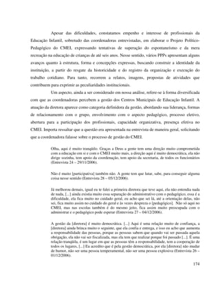 174
Apesar das dificuldades, constatamos empenho e interesse de profissionais da
Educação Infantil, sobretudo das coordenadoras entrevistadas, em elaborar o Projeto Político-
Pedagógico do CMEI, expressando tentativas de superação do espontaneísmo e da mera
recreação na educação de crianças de até seis anos. Nesse sentido, vários PPPs apresentam alguns
avanços quanto à estrutura, forma e concepções expressas, buscando construir a identidade da
instituição, a partir do resgate da historicidade e do registro da organização e execução do
trabalho cotidiano. Para tanto, recorrem a relatos, imagens, propostas de atividades que
contribuem para exprimir as peculiaridades institucionais.
Um aspecto, ainda a ser considerado em nossa análise, refere-se à forma diversificada
com que as coordenadoras percebem a gestão dos Centros Municipais de Educação Infantil. A
atuação da diretora aparece como categoria definidora da gestão, abordando sua liderança, formas
de relacionamento com o grupo, envolvimento com o aspecto pedagógico, processo eletivo,
abertura para a participação dos profissionais, capacidade organizativa, presença efetiva no
CMEI. Importa ressaltar que a questão era apresentada na entrevista de maneira geral, solicitando
que a coordenadora falasse sobre o processo de gestão do CMEI.
Olha, aqui é muito tranqüilo. Graças a Deus a gente tem uma direção muito comprometida
com a educação em si e com o CMEI muito mais, a direção aqui é muito democrática, ela não
dirige sozinha, tem apoio da coordenação, tem apoio da secretaria, de todos os funcionários
(Entrevista 24 – 29/11/2006).
Não é muito [participativa] também não. A gente tem que lutar, sabe, para conseguir alguma
coisa nesse sentido (Entrevista 28 – 05/12/2006).
Já melhorou demais, igual eu te falei a primeira diretora que teve aqui, ela não entendia nada
de nada, [...] ainda existia muito essa separação do administrativo com o pedagógico, essa é a
dificuldade, ela fica muito no cuidado geral, eu acho que sei lá, até a orientação delas, não
sei, fica muito assim no cuidado do geral e às vezes despreza o [pedagógico]. Não só aqui no
CMEI, mas nas escolas também é do mesmo jeito, fica assim muito preocupada com o
administrar e o pedagógico pode esperar (Entrevista 27 – 04/12/2006).
A gestão da [diretora] é muito democrática. [...] Aqui é uma relação muito de confiança, a
[diretora] ainda brinca muito o seguinte, que ela confia e entrega, e isso eu acho que aumenta
a responsabilidade das pessoas, porque as pessoas sabem que quando vai ser passada aquela
obrigação, ela não vai ser fiscalizada, mas ela tem que realizar porque foi passado [...]. É uma
relação tranqüila, é um lugar em que as pessoas têm a responsabilidade, tem a cooperação de
todos os lugares, [...] Eu acredito que é pela gestão democrática, por ela [diretora] não mudar
de humor, não ser uma pessoa temperamental, não ser uma pessoa explosiva (Entrevista 26 –
01/12/2006).
 