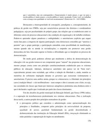 176
que é autoritária, mas em contrapartida o financiamento é muito pouco, o que vai para a
escola pública é muito pouco, a escola pública é muito sucateada. Como você vai trabalhar
com a criança com qualidade se você tem sucateamento? (Entrevista 14 – 14/11/2006).
Destacamos a heterogeneidade de concepções, paradigmas e, conseqüentemente, de
práticas de gestão nos CMEIs, seja por características pessoais das diretoras e coordenadoras
pedagógicas, seja por peculiaridades do próprio grupo, das relações que se estabelecem entre os
diferentes atores do processo educacional e das condições de organização e de trabalho cotidiano.
Podem-se apreender alguns paradoxos e ambigüidades: o autoritarismo explícito que requer
muita luta para a conquista de alguma participação; uma democracia concedida que “autoriza e
permite” que o grupo participe; a participação entendida como possibilidade de manifestação,
mesmo quando não se atende às reivindicações; o empenho em promover uma gestão
democrática de fato, buscando superar os limites e dificuldades que se interpõem no processo de
democratização.
De modo geral, podemos afirmar que atualmente a defesa de democratização da
educação e de sua gestão tornou-se um componente quase “natural” das propostas educacionais,
mesmo porque consta como um princípio constitucionalmente estabelecido para os sistemas
públicos de educação. Ademais, declarar-se autoritário não parece ser de “bom tom”,
especialmente perante uma sociedade, que sofreu a redução da liberdade e, ainda, mantém as
memórias do sofrimento impingido durante os governos que exerceram violentamente o
autoritarismo. É preciso uma análise atenta, porque se a democracia e a liberdade são princípios
caros à tradição liberal – e do neoliberalismo – nem sempre o dito é coerente com o feito, ou seja,
nas sociedades de classes que lutam por interesses antagônicos predomina uma distância entre o
que é declarado e aquilo que é realizado por parte das classes dominantes.
Um dos desafios da gestão municipal da Educação Infantil, que Sousa (1996) indica,
é a superação da tecnoburocracia predominante nos sistemas educacionais. Para a realização
dessa tarefa, a autora propõe dois princípios norteadores da gestão:
• o pressuposto político que considera a administração como operacionalização dos
princípios e finalidades, composto pelos princípios da universalidade da proposta,
igualdade de acesso, qualidade fundamentada na gestão descentralizada e
desburocratizada das instituições de Educação Infantil (IEIs), integração eliminando as
redes paralelas e superposição de órgãos no atendimento.
 
