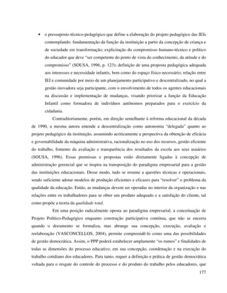 177
• o pressuposto técnico-pedagógico que define a elaboração do projeto pedagógico das IEIs
contemplando: fundamentação da função da instituição a partir da concepção de criança e
de sociedade em transformação; explicitação do compromisso humano-técnico e político
do educador que deve “ser competente do ponto de vista do conhecimento, da atitude e do
compromisso” (SOUSA, 1996, p. 123); definição de uma proposta pedagógica adequada
aos interesses e necessidade infantis, bem como do espaço físico necessário; relação entre
IEI e comunidade por meio de um planejamento participativo e descentralizado, no qual a
gestão inovadora seja participante, com o envolvimento de todos os agentes educacionais
na discussão e implementação de mudanças, visando priorizar a função da Educação
Infantil como formadora de indivíduos autônomos preparados para o exercício da
cidadania.
Contraditoriamente, porém, em direção semelhante à reforma educacional da década
de 1990, a mesma autora entende a descentralização como autonomia “delegada” quanto ao
projeto pedagógico da instituição, assumindo acriticamente a perspectiva da obtenção de eficácia
e governabilidade da máquina administrativa, racionalização no uso dos recursos, gestão eficiente
do trabalho, fomento da avaliação e transparência dos resultados da escola aos seus usuários
(SOUSA, 1996). Essas premissas e propostas estão diretamente ligadas à concepção de
administração gerencial que se inspira na transposição do paradigma empresarial para a gestão
das instituições educacionais. Desse modo, tudo se resume a questões técnicas e operacionais,
sendo suficiente adotar modelos de produção eficientes e eficazes para “resolver” o problema da
qualidade da educação. Então, as mudanças devem ser operadas no interior da organização e nas
relações entre os trabalhadores para se obter um produto adequado e a satisfação do cliente, tal
como propõe a teoria da qualidade total.
Em uma posição radicalmente oposta ao paradigma empresarial, a conceituação de
Projeto Político-Pedagógico enquanto construção participativa contínua, que não se encerra
quando o documento se formaliza, mas abrange sua concepção, execução, avaliação e
reelaboração (VASCONCELLOS, 2004), permite compreendê-lo como uma das possibilidades
de gestão democrática. Assim, o PPP poderá estabelecer amplamente “os rumos” e finalidades de
todas as dimensões do processo educativo, em sua concepção, coordenação e na execução do
trabalho cotidiano dos educadores. Para tanto, requer a definição e prática de gestão democrática
voltada para o resgate do controle do processo e do produto do trabalho pelos educadores, que
 