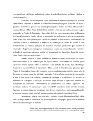 180
responsável pela eficiência e qualidade do ensino, devendo identificar os problemas e indicar as
possíveis soluções.
Para tanto, foram designadas como atribuições do supervisor pedagógico: planejar,
supervisionar, coordenar e controlar as atividades didático-pedagógicas da escola, de modo a
garantir a melhoria do processo de ensino-aprendizagem e manter a política educacional do
sistema; elaborar o Plano Anual de Trabalho e relatórios sobre suas atividades, enviando-os, para
apreciação, ao Núcleo de Orientação e Supervisão do órgão competente; coordenar a elaboração
do Plano Curricular da escola; orientar e acompanhar os professores na seleção de conteúdos,
livros, textos e na utilização dos guias curriculares; orientar na implantação e implementação do
currículo; orientar e acompanhar o professor na elaboração do Plano de Ensino e fazer
posteriormente sua análise; participar de encontros periódicos promovidos pelo Núcleo de
Orientação e Supervisão; participar da montagem do sistema de acompanhamento, controle e
avaliação do ensino-aprendizagem; auxiliar no levantamento do diagnóstico da escola; exercer
outras funções inerentes ao seu cargo.
Importa destacar o papel atribuído ao supervisor como representante da política
educacional oficial e sua subordinação aos órgãos centrais, fiscalizadores do controle que o
supervisor deveria exercer sobre o professor e seu trabalho na escola. Tal subordinação
evidencia-se na incumbência de apresentar o Plano Anual de Trabalho para apreciação pelo
Núcleo de Orientação e Supervisão, bem como na necessidade de enviar relatórios a esse setor da
Secretaria, prestando contas das atividades realizadas. Pode-se afirmar que a função correspondia
a uma divisão técnica do trabalho, retirando do professor a possibilidade de articular os
momentos de concepção e execução, ao mesmo tempo em que o especialista também era
expropriado de autonomia, submetendo-se ao cumprimento das ordens superiores. Tal
movimento acabava por caracterizar o que Marx (1987) considerou como trabalho alienado,
figurando-se uma atividade sem consciência clara de seus próprios fins e meios, desqualificando-
a, portanto, enquanto práxis possível, por desvincular a ação pedagógica e ação política.
Ao discutir a relação entre educação e trabalho, Ângela Mascarenhas (2005, p.166)
indica as implicações da dissociação das práticas política e pedagógica que ocorre no processo
educacional e nas relações de trabalho:
Muitas vezes percebemos no âmbito da esfera educacional atitudes que não possibilitam
a contraposição ao modelo instituído e entendemos que talvez a mais significativa delas
 