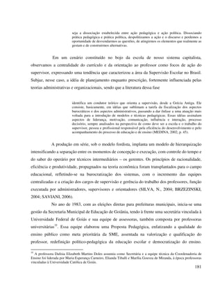 181
seja a dissociação estabelecida entre ação pedagógica e ação política. Dissociando
prática pedagógica e prática política, despolitizamos a ação e o discurso e perdemos a
oportunidade de desvendarmos as questões, de atingirmos os elementos que realmente as
gestam e de construirmos alternativas.
Em um cenário constituído no bojo da escola de nosso sistema capitalista,
observamos a centralidade do currículo e da orientação ao professor como focos de ação do
supervisor, expressando uma tendência que caracterizou a área da Supervisão Escolar no Brasil.
Subjaz, nesse caso, a idéia de planejamento enquanto prescrição, fortemente influenciada pelas
teorias administrativas e organizacionais, sendo que a literatura dessa fase
identifica um condutor teórico que orienta a supervisão, desde a Grécia Antiga. Ele
consiste, basicamente, em idéias que sublimam a tarefa da fiscalização dos aspectos
burocráticos e dos aspectos administrativos, passando a dar ênfase a uma atuação mais
voltada para a introdução de modelos e técnicas pedagógicas. Essas idéias assinalam
aspectos de liderança, motivação, comunicação, influência e interação, processo
decisório, sempre analisados na perspectiva de como deve ser a escola e o trabalho do
supervisor, pessoa e profissional responsável pela eficiência do desenvolvimento e pelo
acompanhamento do processo de educação e de ensino (MEDINA, 2002, p. 45).
A produção em série, sob o modelo fordista, implanta um modelo de hierarquização
intensificando a separação entre os momentos de concepção e execução, com controle do tempo e
do saber do operário por técnicos intermediários – os gerentes. Os princípios de racionalidade,
eficiência e produtividade, propugnados na teoria econômica foram transplantados para o campo
educacional, refletindo-se na burocratização dos sistemas, com o incremento das equipes
centralizadas e a criação dos cargos de supervisão e gerência do trabalho dos professores, função
executada por administradores, supervisores e orientadores (SILVA, N., 2004; BRZEZINSKI,
2004; SAVIANI, 2006).
No ano de 1983, com as eleições diretas para prefeituras municipais, inicia-se uma
gestão da Secretaria Municipal de Educação de Goiânia, tendo à frente uma secretária vinculada à
Universidade Federal de Goiás e sua equipe de assessoras, também composta por professoras
universitárias35
. Essa equipe elaborou uma Proposta Pedagógica, enfatizando a qualidade do
ensino público como meta prioritária da SME, assentada na valorização e qualificação do
professor, redefinição político-pedagógica da educação escolar e democratização do ensino.
35
A professora Dalísia Elizabeth Martins Doles assumiu como Secretária e a equipe técnica da Coordenadoria de
Ensino foi liderada por Maria Esperança Carneiro, Elianda Tiballi e Marília Gouvea de Miranda, à época professoras
vinculadas à Universidade Católica de Goiás.
 