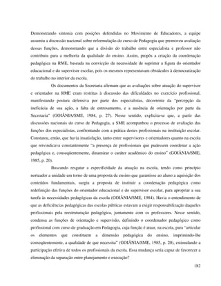 182
Demonstrando sintonia com posições defendidas no Movimento de Educadores, a equipe
assumiu a discussão nacional sobre reformulação do curso de Pedagogia que promoveu avaliação
dessas funções, demonstrando que a divisão do trabalho entre especialista e professor não
contribuiu para a melhoria da qualidade do ensino. Assim, propôs a criação da coordenação
pedagógica na RME, baseada na convicção da necessidade de suprimir a figura do orientador
educacional e do supervisor escolar, pois os mesmos representavam obstáculos à democratização
do trabalho no interior da escola.
Os documentos da Secretaria afirmam que as avaliações sobre atuação do supervisor
e orientador na RME eram restritas à discussão das dificuldades no exercício profissional,
manifestando postura defensiva por parte dos especialistas, decorrente da “percepção da
ineficácia de sua ação, a falta de entrosamento, e a ausência de orientação por parte da
Secretaria” (GOIÂNIA/SME, 1984, p. 27). Nesse sentido, explicita-se que, a partir das
discussões nacionais do curso de Pedagogia, a SME acompanhou o processo de avaliação das
funções dos especialistas, confrontando com a prática destes profissionais na instituição escolar.
Constatou, então, que havia insatisfação, tanto entre supervisores e orientadores quanto na escola
que reivindicava constantemente “a presença de profissionais que pudessem coordenar a ação
pedagógica e, conseqüentemente, dinamizar o caráter acadêmico do ensino” (GOIÂNIA/SME,
1985, p. 20).
Buscando resgatar a especificidade da atuação na escola, tendo como princípio
norteador a unidade em torno de uma proposta de ensino que garantisse ao aluno a aquisição dos
conteúdos fundamentais, surgiu a proposta de instituir a coordenação pedagógica como
redefinição das funções do orientador educacional e do supervisor escolar, para apropriar a sua
tarefa às necessidades pedagógicas da escola (GOIÂNIA/SME, 1984). Havia o entendimento de
que as deficiências pedagógicas das escolas públicas estavam a exigir responsabilização daqueles
profissionais pela reestruturação pedagógica, juntamente com os professores. Nesse sentido,
condensa as funções de orientação e supervisão, definindo o coordenador pedagógico como
profissional com curso de graduação em Pedagogia, cuja função é atuar, na escola, para “articular
os elementos que constituem a dimensão pedagógica do ensino, imprimindo-lhe
conseqüentemente, a qualidade de que necessita” (GOIÂNIA/SME, 1985, p. 20), estimulando a
participação efetiva de todos os profissionais da escola. Essa mudança seria capaz de favorecer a
eliminação da separação entre planejamento e execução?
 