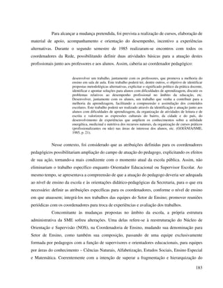 183
Para alcançar a mudança pretendida, foi prevista a realização de cursos, elaboração de
material de apoio, acompanhamento e orientação do desempenho, incentivo a experiências
alternativas. Durante o segundo semestre de 1985 realizaram-se encontros com todos os
coordenadores da Rede, possibilitando definir duas atividades básicas para a atuação destes
profissionais junto aos professores e aos alunos. Assim, caberia ao coordenador pedagógico:
desenvolver um trabalho, juntamente com os professores, que promova a melhoria do
ensino em sala de aula. Este trabalho poderá ter, dentre outros, o objetivo de identificar
propostas metodológicas alternativas, explicitar o significado político da prática docente,
identificar e apontar soluções para alunos com dificuldades de aprendizagem, discutir os
problemas relativos ao desempenho profissional no âmbito da educação, etc.
Desenvolver, juntamente com os alunos, um trabalho que venha a contribuir para a
melhoria da aprendizagem, facilitando a compreensão e assimilação dos conteúdos
escolares. Este trabalho poderá ser realizado através da identificação e atuação junto aos
alunos com dificuldades de aprendizagem, da organização de atividades de leitura e de
escrita e valorizem as expressões culturais do bairro, da cidade e do país, do
desenvolvimento de experiências que ampliem os conhecimentos sobre a utilidade
energética, medicinal e nutritiva dos recursos naturais, da organização de cursos práticos
(profissionalizantes ou não) nas áreas de interesse dos alunos, etc. (GOIÂNIA/SME,
1985, p. 21).
Nesse contexto, foi considerado que as atribuições definidas para os coordenadores
pedagógicos possibilitariam ampliação do campo de atuação do pedagogo, explicitando os efeitos
de sua ação, tornando-a mais condizente com o momento atual da escola pública. Assim, não
eliminariam o trabalho específico enquanto Orientador Educacional ou Supervisor Escolar. Ao
mesmo tempo, se apresentava a compreensão de que a atuação do pedagogo deveria ser adequada
ao nível de ensino da escola e às orientações didático-pedagógicas da Secretaria, para o que era
necessário: definir as atribuições específicas para os coordenadores, conforme o nível de ensino
em que atuassem; integrá-los nos trabalhos das equipes do Setor de Ensino; promover reuniões
periódicas com os coordenadores para troca de experiências e avaliação dos trabalhos.
Concomitante às mudanças propostas no âmbito da escola, a própria estrutura
administrativa da SME sofreu alterações. Uma delas refere-se à reestruturação do Núcleo de
Orientação e Supervisão (NOS), na Coordenadoria de Ensino, mudando sua denominação para
Setor de Ensino, como também sua composição, passando de uma equipe exclusivamente
formada por pedagogos com a função de supervisores e orientadores educacionais, para equipes
por áreas do conhecimento – Ciências Naturais, Alfabetização, Estudos Sociais, Ensino Especial
e Matemática. Coerentemente com a intenção de superar a fragmentação e hierarquização do
 