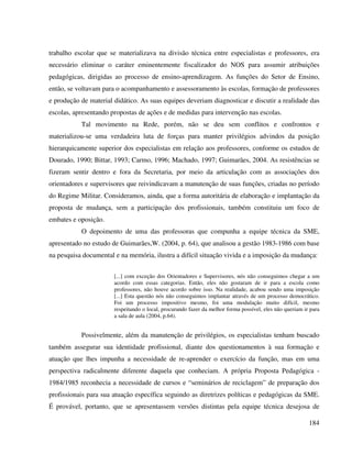 184
trabalho escolar que se materializava na divisão técnica entre especialistas e professores, era
necessário eliminar o caráter eminentemente fiscalizador do NOS para assumir atribuições
pedagógicas, dirigidas ao processo de ensino-aprendizagem. As funções do Setor de Ensino,
então, se voltavam para o acompanhamento e assessoramento às escolas, formação de professores
e produção de material didático. As suas equipes deveriam diagnosticar e discutir a realidade das
escolas, apresentando propostas de ações e de medidas para intervenção nas escolas.
Tal movimento na Rede, porém, não se deu sem conflitos e confrontos e
materializou-se uma verdadeira luta de forças para manter privilégios advindos da posição
hierarquicamente superior dos especialistas em relação aos professores, conforme os estudos de
Dourado, 1990; Bittar, 1993; Carmo, 1996; Machado, 1997; Guimarães, 2004. As resistências se
fizeram sentir dentro e fora da Secretaria, por meio da articulação com as associações dos
orientadores e supervisores que reivindicavam a manutenção de suas funções, criadas no período
do Regime Militar. Consideramos, ainda, que a forma autoritária de elaboração e implantação da
proposta de mudança, sem a participação dos profissionais, também constituiu um foco de
embates e oposição.
O depoimento de uma das professoras que compunha a equipe técnica da SME,
apresentado no estudo de Guimarães,W. (2004, p. 64), que analisou a gestão 1983-1986 com base
na pesquisa documental e na memória, ilustra a difícil situação vivida e a imposição da mudança:
[...] com exceção dos Orientadores e Supervisores, nós não conseguimos chegar a um
acordo com essas categorias. Então, eles não gostaram de ir para a escola como
professores, não houve acordo sobre isso. Na realidade, acabou sendo uma imposição
[...] Esta questão nós não conseguimos implantar através de um processo democrático.
Foi um processo impositivo mesmo, foi uma modulação muito difícil, mesmo
respeitando o local, procurando fazer da melhor forma possível, eles não queriam ir para
a sala de aula (2004, p.64).
Possivelmente, além da manutenção de privilégios, os especialistas tenham buscado
também assegurar sua identidade profissional, diante dos questionamentos à sua formação e
atuação que lhes impunha a necessidade de re-aprender o exercício da função, mas em uma
perspectiva radicalmente diferente daquela que conheciam. A própria Proposta Pedagógica -
1984/1985 reconhecia a necessidade de cursos e “seminários de reciclagem” de preparação dos
profissionais para sua atuação específica seguindo as diretrizes políticas e pedagógicas da SME.
É provável, portanto, que se apresentassem versões distintas pela equipe técnica desejosa de
 