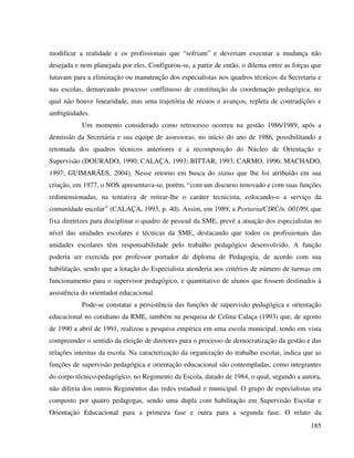 185
modificar a realidade e os profissionais que “sofriam” e deveriam executar a mudança não
desejada e nem planejada por eles. Configurou-se, a partir de então, o dilema entre as forças que
lutavam para a eliminação ou manutenção dos especialistas nos quadros técnicos da Secretaria e
nas escolas, demarcando processo conflituoso de constituição da coordenação pedagógica, no
qual não houve linearidade, mas uma trajetória de recuos e avanços, repleta de contradições e
ambigüidades.
Um momento considerado como retrocesso ocorreu na gestão 1986/1989, após a
demissão da Secretária e sua equipe de assessoras, no início do ano de 1986, possibilitando a
retomada dos quadros técnicos anteriores e a recomposição do Núcleo de Orientação e
Supervisão (DOURADO, 1990; CALAÇA, 1993; BITTAR, 1993; CARMO, 1996; MACHADO,
1997; GUIMARÃES, 2004). Nesse retorno em busca do status que lhe foi atribuído em sua
criação, em 1977, o NOS apresentava-se, porém, “com um discurso renovado e com suas funções
redimensionadas, na tentativa de retirar-lhe o caráter tecnicista, colocando-o a serviço da
comunidade escolar” (CALAÇA, 1993, p. 40). Assim, em 1989, a Portaria/CIRC/n. 001/89, que
fixa diretrizes para disciplinar o quadro de pessoal da SME, prevê a atuação dos especialistas no
nível das unidades escolares e técnicas da SME, destacando que todos os profissionais das
unidades escolares têm responsabilidade pelo trabalho pedagógico desenvolvido. A função
poderia ser exercida por professor portador de diploma de Pedagogia, de acordo com sua
habilitação, sendo que a lotação do Especialista atenderia aos critérios de número de turmas em
funcionamento para o supervisor pedagógico, e quantitativo de alunos que fossem destinados à
assistência do orientador educacional.
Pode-se constatar a persistência das funções de supervisão pedagógica e orientação
educacional no cotidiano da RME, também na pesquisa de Celina Calaça (1993) que, de agosto
de 1990 a abril de 1991, realizou a pesquisa empírica em uma escola municipal, tendo em vista
compreender o sentido da eleição de diretores para o processo de democratização da gestão e das
relações internas da escola. Na caracterização da organização do trabalho escolar, indica que as
funções de supervisão pedagógica e orientação educacional são contempladas, como integrantes
do corpo técnico-pedagógico, no Regimento da Escola, datado de 1984, o qual, segundo a autora,
não diferia dos outros Regimentos das redes estadual e municipal. O grupo de especialistas era
composto por quatro pedagogas, sendo uma dupla com habilitação em Supervisão Escolar e
Orientação Educacional para a primeira fase e outra para a segunda fase. O relato da
 
