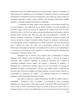 186
pesquisadora, acerca do trabalho realizado por essas profissionais, explicita a coexistência do
papel tradicional do especialista, previsto legalmente no Regimento Escolar, com uma atuação
denominada de coordenação do ensino, que interpretamos como tentativa de assumir a função de
coordenação pedagógica, embora a prática cotidiana revele limitações distanciando o trabalho
realizado e a concepção norteadora da proposta de coordenação.
A coordenação do ensino, naquela escola pesquisada, era exercida na primeira fase
por uma orientadora e uma supervisora, em um modelo “fundado nos mesmos princípios que
sustentam a lógica racional do processo de organização do trabalho social como um todo”
(CALAÇA, 1993, p. 150-151). Esse modelo consistia em elaborar apostilas bimestrais a partir do
programa básico fornecido pela SME para cada série, operacionalizando a definição dos
objetivos, conteúdos, metodologia e avaliação. As coordenadoras realizavam reuniões para
discussão da apostila, avaliação do trabalho semanal, dosagem dos programas e replanejamento
da semana seguinte, além de acompanhamento do trabalho do professor, através de observação de
aulas e cadernos dos alunos. De acordo com a pesquisadora, estabelecia-se uma nítida
diferenciação entre pedagogas responsáveis pelo planejamento do processo ensino-aprendizagem
e os professores com função de meros “repetidores do plano minuciosamente elaborado pelos
coordenadores” (CALAÇA, 1993, p. 152).
Entendemos que se ratificam, dessa maneira, tanto a fragmentação do trabalho
pedagógico pela separação entre concepção/execução, quanto o exercício de controle e
fiscalização sobre o professor, definidores da atuação do especialista que a proposta de
coordenação pedagógica buscava superar. Isto explicita a contradição na realidade, e a
dificuldade que os profissionais enfrentam, apesar de suas boas intenções, na superação de
paradigmas assentados na hierarquização e oposição entre trabalho manual e intelectual, que
alicerçam a divisão técnica do trabalho na sociedade capitalista. Ao mesmo tempo, evidencia-se a
complexidade da constituição do trabalho e da identidade profissional da coordenação
pedagógica na Rede Municipal de Educação de Goiânia.
Interessante ressaltar que a própria documentação da SME de Goiânia expressa a
ambigüidade e contradição vividas na realidade. A consolidação do termo coordenação
pedagógica, por exemplo, parece ocorrer apenas a partir da década de 1990, estando presente no
Plano de Ação do Núcleo de Orientação e Supervisão (1992), no Regimento Escolar (1994), no
documento que fixa os Critérios para Modulação, Lotação e Remanejamento de Pessoal da Rede
 