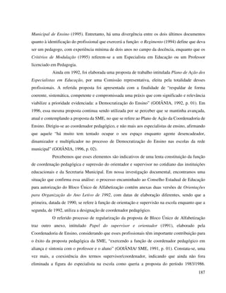 187
Municipal de Ensino (1995). Entretanto, há uma divergência entre os dois últimos documentos
quanto à identificação do profissional que exercerá a função: o Regimento (1994) define que deva
ser um pedagogo, com experiência mínima de dois anos no campo da docência, enquanto que os
Critérios de Modulação (1995) referem-se a um Especialista em Educação ou um Professor
licenciado em Pedagogia.
Ainda em 1992, foi elaborada uma proposta de trabalho intitulada Plano de Ação dos
Especialistas em Educação, por uma Comissão representativa, eleita pela totalidade desses
profissionais. A referida proposta foi apresentada com a finalidade de “respaldar de forma
coerente, sistemática, competente e compromissada uma práxis que com significado e relevância
viabilize a prioridade evidenciada: a Democratização do Ensino” (GOIÂNIA, 1992, p. 01). Em
1996, essa mesma proposta continua sendo utilizada por se perceber que se mantinha avançada,
atual e contemplando a proposta da SME, no que se refere ao Plano de Ação da Coordenadoria de
Ensino. Dirigiu-se ao coordenador pedagógico, e não mais aos especialistas de ensino, afirmando
que aquele “há muito tem tentado ocupar o seu espaço enquanto agente desencadeador,
dinamizador e multiplicador no processo de Democratização do Ensino nas escolas da rede
municipal” (GOIÂNIA, 1996, p. 02).
Percebemos que esses elementos são indicativos de uma lenta constituição da função
de coordenação pedagógica e supressão do orientador e supervisor no cotidiano das instituições
educacionais e da Secretaria Municipal. Em nossa investigação documental, encontramos uma
situação que confirma essa análise: o processo encaminhado ao Conselho Estadual de Educação
para autorização do Bloco Único de Alfabetização contém anexas duas versões de Orientações
para Organização do Ano Letivo de 1992, com datas de elaboração diferentes, sendo que a
primeira, datada de 1990, se refere à função de orientação e supervisão na escola enquanto que a
segunda, de 1992, utiliza a designação de coordenador pedagógico.
O referido processo de regularização da proposta de Bloco Único de Alfabetização
traz outro anexo, intitulado Papel do supervisor e orientador (1991), elaborado pela
Coordenadoria de Ensino, considerando que esses profissionais têm importante contribuição para
o êxito da proposta pedagógica da SME, “exercendo a função de coordenador pedagógico em
aliança e sintonia com o professor e o aluno” (GOIÂNIA/ SME, 1991, p. 01). Constata-se, uma
vez mais, a coexistência dos termos supervisor/coordenador, indicando que ainda não fora
eliminada a figura do especialista na escola como queria a proposta do período 1983/1986.
 