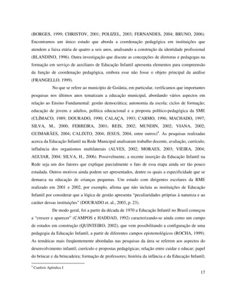 17
(BORGES, 1999; CHRISTOV, 2001; POLIZEL, 2003; FERNANDES, 2004; BRUNO, 2006).
Encontramos um único estudo que aborda a coordenação pedagógica em instituições que
atendem a faixa etária de quatro a seis anos, analisando a construção da identidade profissional
(BLANDINO, 1996). Outra investigação que discute as concepções de diretoras e pedagogas na
formação em serviço de auxiliares de Educação Infantil apresenta elementos para compreensão
da função de coordenação pedagógica, embora esse não fosse o objeto principal da análise
(FRANGELLO, 1999).
No que se refere ao município de Goiânia, em particular, verificamos que importantes
pesquisas nos últimos anos tematizam a educação municipal, abordando vários aspectos em
relação ao Ensino Fundamental: gestão democrática; autonomia da escola; ciclos de formação;
educação de jovens e adultos, política educacional e a proposta político-pedagógica da SME
(CLÍMACO, 1989; DOURADO, 1990; CALAÇA, 1993; CARMO, 1996; MACHADO, 1997;
SILVA, M., 2000; FERREIRA, 2001; REIS, 2002; MUNDIN, 2002; VIANA, 2002;
GUIMARÃES, 2004; CALIXTO, 2004; JESUS, 2004, entre outros)4
. As pesquisas realizadas
acerca da Educação Infantil na Rede Municipal analisaram trabalho docente, avaliação, currículo,
influência dos organismos multilaterais (ALVES, 2002; MORAES, 2003; VIEIRA, 2004;
AGUIAR, 2004; SILVA, H., 2006). Possivelmente, a recente inserção da Educação Infantil na
Rede seja um dos fatores que explique parcialmente o fato de essa etapa ainda ser tão pouco
estudada. Outros motivos ainda podem ser apresentados, dentre os quais a especificidade que se
demarca na educação de crianças pequenas. Um estudo com dirigentes escolares da RME
realizado em 2001 e 2002, por exemplo, afirma que não incluiu as instituições de Educação
Infantil por considerar que a lógica de gestão apresenta “peculiaridades próprias à natureza e ao
caráter dessas instituições” (DOURADO et. al., 2003, p. 23).
De modo geral, foi a partir da década de 1970 a Educação Infantil no Brasil começou
a “crescer e aparecer” (CAMPOS e HADDAD, 1992) caracterizando-se ainda como um campo
de estudos em construção (QUINTEIRO, 2002), que vem possibilitando a configuração de uma
pedagogia da Educação Infantil, a partir de diferentes campos epistemológicos (ROCHA, 1999).
As temáticas mais freqüentemente abordadas nas pesquisas da área se referem aos aspectos do
desenvolvimento infantil; currículo e propostas pedagógicas; relação entre cuidar e educar; papel
do brincar e da brincadeira; formação de professores; história da infância e da Educação Infantil;
4
Conferir Apêndice I
 