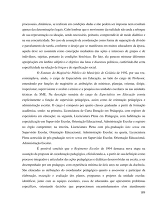 189
processuais, dinâmicas, se realizam em condições dadas e não podem ser impostas nem resultam
apenas das determinações legais. Cabe lembrar que o movimento da realidade não anda a reboque
de sua representação ou ideação, sendo necessário, portanto, compreendê-lo de modo dialético e
na sua concreticidade. No caso da assunção da coordenação como forma de superação da divisão
e parcelamento de tarefa, conforme o desejo que se manifestou em muitos educadores da época,
aquela deve ser assumida como concepção mediadora das ações e interesses de grupos e de
indivíduos, sujeitas, portanto às condições históricas. De fato, ela pareceu misturar diferentes
apropriações em âmbito subjetivo e objetivo das lutas e discursos políticos, conferindo-lhe certa
especificidade na relação de forças e de significação social.
O Estatuto do Magistério Público do Município de Goiânia de 1992, por sua vez,
contemplava, ainda, o cargo de Especialista em Educação, ao lado do cargo de Professor,
entendendo por funções do magistério as atribuições de ministrar, planejar, orientar, dirigir,
inspecionar, supervisionar e avaliar o ensino e a pesquisa nas unidades escolares ou nas unidades
técnicas da SME. Na descrição sumária do cargo de Especialista em Educação consta
explicitamente a função de supervisão pedagógica, assim como de orientação pedagógica e
administração escolar. O cargo é composto por quatro classes graduadas a partir da formação
acadêmica, sendo: na primeira, Licenciatura de Curta Duração em Pedagogia, com registro de
especialista em educação; na segunda, Licenciatura Plena em Pedagogia, com habilitação ou
especialização em Supervisão Escolar, Orientação Educacional, Administração Escolar e registro
no órgão competente; na terceira, Licenciatura Plena com pós-graduação lato sensu em
Supervisão Escolar, Orientação Educacional, Administração Escolar; na quarta, Licenciatura
Plena acrescida de pós-graduação stricto sensu em Supervisão Escolar, Orientação Educacional,
Administração Escolar.
É possível concluir que o Regimento Escolar de 1994 demarca nova etapa na
assunção da proposta de coordenação pedagógica, oficializando-a, a partir de sua definição como
processo integrador e articulador das ações pedagógicas e didáticas desenvolvidas na escola, a ser
desempenhado por um pedagogo, com experiência mínima de dois anos no campo da docência.
São elencadas as atribuições do coordenador pedagógico quanto a assessorar e participar da
elaboração, execução e avaliação dos planos, programas e projetos da unidade escolar;
identificar, junto com as equipes escolares, casos de educandos que apresentem problemas
específicos, orientando decisões que proporcionem encaminhamentos e/ou atendimento
 