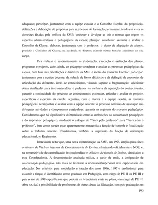 190
adequado; participar, juntamente com a equipe escolar e o Conselho Escolar, da proposição,
definições e elaboração de propostas para o processo de formação permanente, tendo em vista as
diretrizes fixadas pela política da SME; conhecer e divulgar as leis e normas que regem os
aspectos administrativos e pedagógicos da escola; planejar, coordenar, executar e avaliar o
Conselho de Classe; elaborar, juntamente com o professor, o plano de adaptação de alunos;
presidir o Conselho de Classe, na ausência do diretor; exercer outras funções inerentes ao seu
cargo.
Para realizar o assessoramento na elaboração, execução e avaliação dos planos,
programas e projetos, cabe, ainda, ao pedagogo coordenar e avaliar as propostas pedagógicas da
escola, com base nas orientações e diretrizes da SME e metas do Conselho Escolar; participar,
juntamente com a equipe docente, da seleção de livros didáticos e da definição de propostas de
articulação das diferentes áreas de conhecimento, visando superar a fragmentação; selecionar
obras atualizadas para instrumentalizar o professor na melhoria da aquisição do conhecimento;
garantir a continuidade do processo de conhecimento; estimular, articular e avaliar os projetos
específicos e especiais da escola; organizar, com o diretor e a equipe escolar, as reuniões
pedagógicas; acompanhar e avaliar com a equipe docente, o processo contínuo de avaliação nas
diferentes atividades e componentes curriculares; garantir os registros do processo pedagógico.
Consideramos que há significativa diferenciação entre as atribuições do coordenador pedagógico
e do supervisor pedagógico, mudando o enfoque de “fazer pelo professor” para “fazer com o
professor”, bem como parece estar aparentemente esmaecida a função de controle e fiscalização
sobre o trabalho docente. Constatamos, também, a supressão da função de orientação
educacional, no Regimento.
Interessante notar que, uma nova reestruturação da SME, em 1996, amplia para cinco
o número de Núcleos internos da Coordenadoria de Ensino, eliminando oficialmente o NOS, e,
na perspectiva de descentralização institucionaliza os Núcleos Regionais de Ensino, vinculados a
essa Coordenadoria. A documentação analisada utiliza, a partir de então, a designação de
coordenação pedagógica, não mais se referindo a orientador/supervisor nem especialistas em
educação. Nos critérios para modulação e lotação dos anos 1996, 1997 o profissional para
assumir a função é identificado como graduado em Pedagogia, com cargo de PE II ou PE III e
para o ano de 1998 especifica-se que poderia ter licenciatura curta ou plena, com cargo de PE III.
Abre-se, daí, a possibilidade de professores de outras áreas da Educação, com pós-graduação em
 