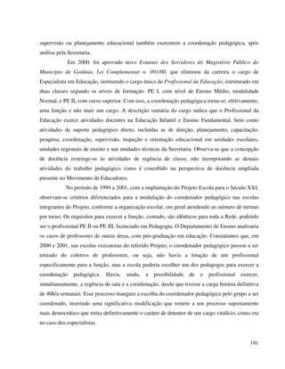 191
supervisão ou planejamento educacional também exercerem a coordenação pedagógica, após
análise pela Secretaria.
Em 2000, foi aprovado novo Estatuto dos Servidores do Magistério Público do
Município de Goiânia, Lei Complementar n. 091/00, que eliminou da carreira o cargo de
Especialista em Educação, instituindo o cargo único de Profissional da Educação, estruturado em
duas classes segundo os níveis de formação: PE I, com nível de Ensino Médio, modalidade
Normal, e PE II, com curso superior. Com isso, a coordenação pedagógica torna-se, efetivamente,
uma função e não mais um cargo. A descrição sumária do cargo indica que o Profissional da
Educação exerce atividades docentes na Educação Infantil e Ensino Fundamental, bem como
atividades de suporte pedagógico direto, incluídas as de direção, planejamento, capacitação,
pesquisa, coordenação, supervisão, inspeção e orientação educacional em unidades escolares,
unidades regionais de ensino e nas unidades técnicas da Secretaria. Observa-se que a concepção
de docência restringe-se às atividades de regência de classe, não incorporando as demais
atividades do trabalho pedagógico como é concebido na perspectiva de docência ampliada
presente no Movimento de Educadores.
No período de 1999 a 2001, com a implantação do Projeto Escola para o Século XXI,
observam-se critérios diferenciados para a modulação do coordenador pedagógico nas escolas
integrantes do Projeto, conforme a organização escolar, em geral atendendo ao número de turmas
por turno. Os requisitos para exercer a função, contudo, são idênticos para toda a Rede, podendo
ser o profissional PE II ou PE III, licenciado em Pedagogia. O Departamento de Ensino analisaria
os casos de professores de outras áreas, com pós-graduação em educação. Constatamos que, em
2000 e 2001, nas escolas executoras do referido Projeto, o coordenador pedagógico passou a ser
retirado do coletivo de professores, ou seja, não havia a lotação de um profissional
especificamente para a função, mas a escola poderia escolher um dos pedagogos para exercer a
coordenação pedagógica. Havia, ainda, a possibilidade de o profissional exercer,
simultaneamente, a regência de sala e a coordenação, desde que tivesse a carga horária definitiva
de 40h/a semanais. Esse processo inaugura a escolha do coordenador pedagógico pelo grupo a ser
coordenado, inserindo uma significativa modificação que remete a um processo supostamente
mais democrático que retira definitivamente o caráter de detentor de um cargo vitalício, como era
no caso dos especialistas.
 