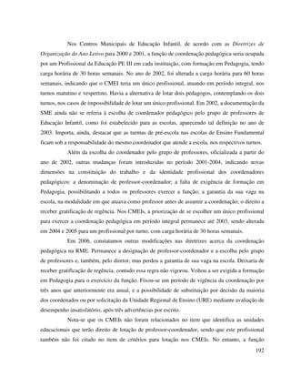 192
Nos Centros Municipais de Educação Infantil, de acordo com as Diretrizes de
Organização do Ano Letivo para 2000 e 2001, a função de coordenação pedagógica seria ocupada
por um Profissional da Educação PE III em cada instituição, com formação em Pedagogia, tendo
carga horária de 30 horas semanais. No ano de 2002, foi alterada a carga horária para 60 horas
semanais, indicando que o CMEI teria um único profissional, atuando em período integral, nos
turnos matutino e vespertino. Havia a alternativa de lotar dois pedagogos, contemplando os dois
turnos, nos casos de impossibilidade de lotar um único profissional. Em 2002, a documentação da
SME ainda não se referia à escolha de coordenador pedagógico pelo grupo de professores de
Educação Infantil, como foi estabelecido para as escolas, aparecendo tal definição no ano de
2003. Importa, ainda, destacar que as turmas de pré-escola nas escolas de Ensino Fundamental
ficam sob a responsabilidade do mesmo coordenador que atende a escola, nos respectivos turnos.
Além da escolha do coordenador pelo grupo de professores, oficializada a partir do
ano de 2002, outras mudanças foram introduzidas no período 2001-2004, indicando novas
dimensões na constituição do trabalho e da identidade profissional dos coordenadores
pedagógicos: a denominação de professor-coordenador; a falta de exigência de formação em
Pedagogia, possibilitando a todos os professores exercer a função; a garantia da sua vaga na
escola, na modalidade em que atuava como professor antes de assumir a coordenação; o direito a
receber gratificação de regência. Nos CMEIs, a priorização de se escolher um único profissional
para exercer a coordenação pedagógica em período integral permanece até 2003, sendo alterada
em 2004 e 2005 para um profissional por turno, com carga horária de 30 horas semanais.
Em 2006, constatamos outras modificações nas diretrizes acerca da coordenação
pedagógica na RME. Permanece a designação de professor-coordenador e a escolha pelo grupo
de professores e, também, pelo diretor, mas perdeu a garantia de sua vaga na escola. Deixaria de
receber gratificação de regência, contudo essa regra não vigorou. Voltou a ser exigida a formação
em Pedagogia para o exercício da função. Fixou-se um período de vigência da coordenação por
três anos que anteriormente era anual, e a possibilidade de substituição por decisão da maioria
dos coordenados ou por solicitação da Unidade Regional de Ensino (URE) mediante avaliação de
desempenho insatisfatório, após três advertências por escrito.
Nota-se que os CMEIs não foram relacionados no item que identifica as unidades
educacionais que terão direito de lotação de professor-coordenador, sendo que este profissional
também não foi citado no item de critérios para lotação nos CMEIs. No entanto, a função
 