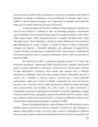 193
continuou sendo exercida em todas as instituições, de acordo com as orientações gerais. Quanto à
delimitação da formação em Pedagogia, seria um atendimento às prescrições legais, como a
LDB/96, ou haveria alguma preocupação com a fragmentação da identidade profissional? Ou,
ainda, seria uma atitude corporativista, de reserva de mercado?
A análise dos Regimentos Escolares da SME de Goiânia, igualmente, é elucidativa de
como há uma flutuação na atribuição do lugar da coordenação pedagógica, demonstrando
possível indefinição conceitual tanto da função quanto da concepção de gestão: em 1994, 1996 e
1998, a função compõe o Título “Da gestão da escola”, no Capítulo “Da equipe escolar”, Seção
“Da equipe técnica”. Nesses Regimentos, a direção da escola é definida como setor responsável
pela administração dos serviços escolares, no sentido de atingir os objetivos educacionais,
entretanto, não relaciona o coordenador pedagógico como participante da equipe diretiva,
composta por diretor, secretário geral e coordenador de turno. Cabe ao diretor a coordenação do
funcionamento geral da escola e a execução das deliberações coletivas, tendo como parâmetro as
diretrizes da SME.
No documento de 1999, a coordenação pedagógica localiza-se no Título “Dos
profissionais da educação”, enquanto que o Título “Da gestão escolar” contempla os profissionais
ligados ao trabalho administrativo, como diretor, auxiliar de ensino, secretaria geral e auxiliares
de apoio administrativo. Evidencia-se, dessa maneira, uma separação entre as dimensões
administrativa e pedagógica, bem como uma concepção de gestão burocratizada, que não se
envolve com a totalidade do processo educativo, prevendo para o diretor atribuições
eminentemente voltadas para o controle do trabalho e cumprimento das normas da Secretaria.
Ressalva-se que o Regimento Escolar (1999) apresenta uma definição de gestão democrática
como desenvolvimento das atividades das escolas dentro do espírito democrático e
compartilhado, assegurando a participação da comunidade na discussão, implantação e execução
de propostas administrativas e pedagógicas, através do Conselho Escolar. Nesse sentido, o diretor
deve coordenar o funcionamento geral da escola e a execução das deliberações coletivas, tendo
como parâmetro o projeto político-pedagógico e as diretrizes da SME.
Quanto à coordenação pedagógica, ainda no Regimento de 1999, permanece a mesma
definição enquanto responsável pelo processo integrador e articulador das ações pedagógicas e
didáticas desenvolvidas na escola e, em termos gerais, conserva as atribuições dos regimentos
anteriores, porém, algumas modificações introduzidas sinalizam uma perda de integração desse
 