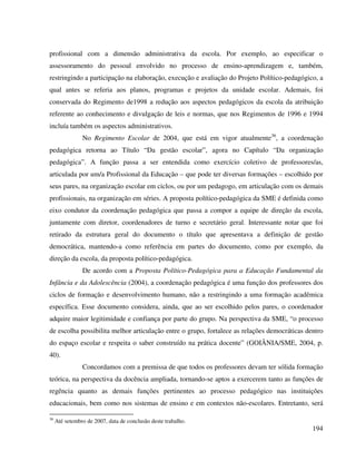 194
profissional com a dimensão administrativa da escola. Por exemplo, ao especificar o
assessoramento do pessoal envolvido no processo de ensino-aprendizagem e, também,
restringindo a participação na elaboração, execução e avaliação do Projeto Político-pedagógico, a
qual antes se referia aos planos, programas e projetos da unidade escolar. Ademais, foi
conservada do Regimento de1998 a redução aos aspectos pedagógicos da escola da atribuição
referente ao conhecimento e divulgação de leis e normas, que nos Regimentos de 1996 e 1994
incluía também os aspectos administrativos.
No Regimento Escolar de 2004, que está em vigor atualmente36
, a coordenação
pedagógica retorna ao Título “Da gestão escolar”, agora no Capítulo “Da organização
pedagógica”. A função passa a ser entendida como exercício coletivo de professores/as,
articulada por um/a Profissional da Educação – que pode ter diversas formações – escolhido por
seus pares, na organização escolar em ciclos, ou por um pedagogo, em articulação com os demais
profissionais, na organização em séries. A proposta político-pedagógica da SME é definida como
eixo condutor da coordenação pedagógica que passa a compor a equipe de direção da escola,
juntamente com diretor, coordenadores de turno e secretário geral. Interessante notar que foi
retirado da estrutura geral do documento o título que apresentava a definição de gestão
democrática, mantendo-a como referência em partes do documento, como por exemplo, da
direção da escola, da proposta político-pedagógica.
De acordo com a Proposta Político-Pedagógica para a Educação Fundamental da
Infância e da Adolescência (2004), a coordenação pedagógica é uma função dos professores dos
ciclos de formação e desenvolvimento humano, não a restringindo a uma formação acadêmica
específica. Esse documento considera, ainda, que ao ser escolhido pelos pares, o coordenador
adquire maior legitimidade e confiança por parte do grupo. Na perspectiva da SME, “o processo
de escolha possibilita melhor articulação entre o grupo, fortalece as relações democráticas dentro
do espaço escolar e respeita o saber construído na prática docente” (GOIÂNIA/SME, 2004, p.
40).
Concordamos com a premissa de que todos os professores devam ter sólida formação
teórica, na perspectiva da docência ampliada, tornando-se aptos a exercerem tanto as funções de
regência quanto as demais funções pertinentes ao processo pedagógico nas instituições
educacionais, bem como nos sistemas de ensino e em contextos não-escolares. Entretanto, será
36
Até setembro de 2007, data de conclusão deste trabalho.
 