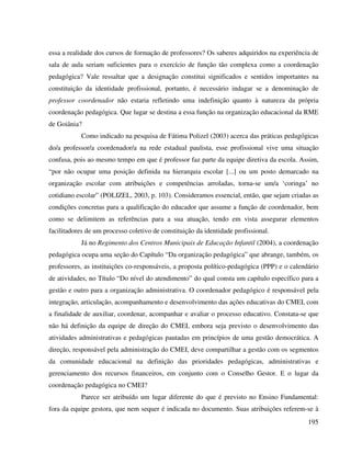 195
essa a realidade dos cursos de formação de professores? Os saberes adquiridos na experiência de
sala de aula seriam suficientes para o exercício de função tão complexa como a coordenação
pedagógica? Vale ressaltar que a designação constitui significados e sentidos importantes na
constituição da identidade profissional, portanto, é necessário indagar se a denominação de
professor coordenador não estaria refletindo uma indefinição quanto à natureza da própria
coordenação pedagógica. Que lugar se destina a essa função na organização educacional da RME
de Goiânia?
Como indicado na pesquisa de Fátima Polizel (2003) acerca das práticas pedagógicas
do/a professor/a coordenador/a na rede estadual paulista, esse profissional vive uma situação
confusa, pois ao mesmo tempo em que é professor faz parte da equipe diretiva da escola. Assim,
“por não ocupar uma posição definida na hierarquia escolar [...] ou um posto demarcado na
organização escolar com atribuições e competências arroladas, torna-se um/a ‘coringa’ no
cotidiano escolar” (POLIZEL, 2003, p. 103). Consideramos essencial, então, que sejam criadas as
condições concretas para a qualificação do educador que assume a função de coordenador, bem
como se delimitem as referências para a sua atuação, tendo em vista assegurar elementos
facilitadores de um processo coletivo de constituição da identidade profissional.
Já no Regimento dos Centros Municipais de Educação Infantil (2004), a coordenação
pedagógica ocupa uma seção do Capítulo “Da organização pedagógica” que abrange, também, os
professores, as instituições co-responsáveis, a proposta político-pedagógica (PPP) e o calendário
de atividades, no Título “Do nível do atendimento” do qual consta um capítulo específico para a
gestão e outro para a organização administrativa. O coordenador pedagógico é responsável pela
integração, articulação, acompanhamento e desenvolvimento das ações educativas do CMEI, com
a finalidade de auxiliar, coordenar, acompanhar e avaliar o processo educativo. Constata-se que
não há definição da equipe de direção do CMEI, embora seja previsto o desenvolvimento das
atividades administrativas e pedagógicas pautadas em princípios de uma gestão democrática. A
direção, responsável pela administração do CMEI, deve compartilhar a gestão com os segmentos
da comunidade educacional na definição das prioridades pedagógicas, administrativas e
gerenciamento dos recursos financeiros, em conjunto com o Conselho Gestor. E o lugar da
coordenação pedagógica no CMEI?
Parece ser atribuído um lugar diferente do que é previsto no Ensino Fundamental:
fora da equipe gestora, que nem sequer é indicada no documento. Suas atribuições referem-se à
 