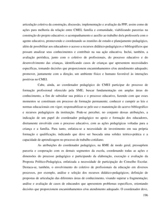 196
articulação coletiva da construção, discussão, implementação e avaliação da PPP, assim como de
ações para melhoria da relação entre CMEI, família e comunidade, viabilizando parcerias na
construção do projeto educativo; o acompanhamento e auxílio ao trabalho do/a professor/a com o
agente educativo, promovendo e coordenando as reuniões de estudo e planejamento pedagógico,
além de possibilitar aos educadores o acesso a recursos didático-pedagógicos e bibliográficos que
possam atualizar seus conhecimentos e contribuir na sua ação educativa. Inclui, também, a
avaliação periódica, junto com o coletivo de profissionais, do processo educativo e do
desenvolvimento das crianças, identificando casos de crianças que apresentem necessidades
específicas, tomando decisões que proporcionem encaminhamentos e/ou atendimento adequado;
promover, juntamente com a direção, um ambiente físico e humano favorável às interações
positivas no CMEI.
Cabe, ainda, ao coordenador pedagógico do CMEI participar do processo de
formação profissional oferecido pela SME; buscar fundamentação em amplas áreas do
conhecimento, a fim de subsidiar sua prática e o processo educativo, fazendo com que esses
momentos se constituam em processo de formação permanente; conhecer e cumprir as leis e
normas educacionais em vigor; responsabilizar-se pelo uso e manutenção do acervo bibliográfico
e recursos pedagógicos da instituição. Pode-se perceber, no conjunto dessas atribuições, a
indicação de um papel do coordenador pedagógico no apoio e formação dos educadores,
diretamente envolvido com o processo educativo, com as ações pedagógicas voltadas para a
criança e a família. Para tanto, enfatiza-se a necessidade de investimento em sua própria
formação e qualificação, indicando que deve ser buscada uma solidez teórico-prática e a
capacidade de aprendizagem no processo de trabalho cotidiano.
As atribuições do coordenador pedagógico, na RME de modo geral, pressupõem
parceria e cooperação com os demais segmentos da escola, coordenando todas as ações e
dimensões do processo pedagógico e participando da elaboração, execução e avaliação da
Proposta Político-Pedagógica, enfatizada a necessidade de participação do Conselho Escolar.
Destaca-se, também, o envolvimento do coletivo de profissionais da educação em diversos
processos, por exemplo, análise e seleção dos recursos didático-pedagógicos; definição de
propostas de articulação das diferentes áreas de conhecimento, visando superar a fragmentação;
análise e avaliação de casos de educandos que apresentem problemas específicos, orientando
decisões que proporcionem encaminhamentos e/ou atendimento adequado. O coordenador deve,
 