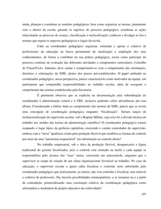 197
ainda, planejar e coordenar as reuniões pedagógicas, bem como organizar as turmas, juntamente
com o diretor da escola; garantir os registros do processo pedagógico; coordenar as ações
relacionadas ao processo de avanço, classificação e reclassificação; conhecer e divulgar as leis e
normas que regem os aspectos pedagógicos e legais da escola.
Cabe ao coordenador pedagógico organizar, estimular e apoiar o coletivo de
profissionais da educação na busca permanente de atualização e ampliação dos seus
conhecimentos, de forma a contribuir na sua prática pedagógica, assim como participar do
processo contínuo de avaliação das diferentes atividades e componentes curriculares, Conselho
de Classe/Ciclo. Ademais, deve cuidar e comprometer-se com o cumprimento das orientações,
diretrizes e solicitações da SME, dentro dos prazos pré-estabelecidos. O papel atribuído ao
coordenador pedagógico, nessa perspectiva, parece caracterizá-lo como motivador da equipe, um
participante que compartilha responsabilidades no trabalho escolar, além de assegurar o
cumprimento das normas estabelecidas pela Secretaria.
É pertinente observar que se explicita na documentação uma subordinação do
coordenador à administração central e à URE, inclusive podendo sofrer advertências por esta
última. Considerando a ênfase dada ao cumprimento das normas da SME, parece que se revela
uma concepção de coordenação pedagógica enquanto “fiscalização”. Seriam ranços da
institucionalização da supervisão escolar, sob o Regime Militar, cujo eixo foi a divisão técnica do
trabalho nos moldes das teorias da administração científica? O coordenador pedagógico estaria
ocupando o lugar típico da gerência capitalista, exercendo o caráter controlador da supervisão,
embora com a “nova” aparência criada pela produção flexível que modifica as formas de controle
por meio de uma “autonomia responsável” em substituição ao controle direto?
No trabalho empresarial, sob a ótica da produção flexível, desapareceria a figura
tradicional do gerente fiscalizador, pois o controle está centrado na tarefa e cada equipe se
responsabiliza pelo alcance das “suas” metas, exercendo um autocontrole, enquanto que o
supervisor se ocupa da criação de um clima organizacional favorável ao trabalho. No caso da
educação, o supervisor escolar a quem cabia fiscalizar e controlar seria substituído pelo
coordenador pedagógico que teoricamente, ao menos, não visa controlar e fiscalizar, mas motivar
o coletivo de professores. Ou, haveria possibilidades emancipatórias, a se instaurar na e a partir
da contradição, potencializando uma construção coletiva da coordenação pedagógica como
articuladora e mediadora de projeto educativo da coletividade?
 